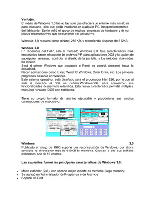 Ventajas:
El mérito de Windows 1.0 fue no fue solo que ofreciera un entorno más amistoso
para el usuario, sino que podía instalarse en cualquier PC, independientemente
del fabricante. Eso le valió el apoyo de muchas empresas de hardware y de no
pocos desarrolladores que se subieron a la plataforma.
Windows 1.0 requiere como mínimo 256 KB, y recomienda disponer de 512KB.
Windows 2.0
En diciembre del 1987, sale al mercado Windows 2.0. Sus características más
importantes fueron el soporte de archivos PIF para aplicaciones DOS y la opción de
superponer ventanas, controlar el diseño de la pantalla, y los métodos abreviados
de teclado.
Será el primer Windows que incorpore el Panel de control, presente hasta la
actualidad.
Nacen aplicaciones como Excel, Word for Windows, Corel Draw, etc. Los primeros
programas basados en Windows.
Este sistema operativo, está diseñado para el procesador Intel 286, por lo que al
salir al mercado el 386, se publica Windows/386, para aprovechar sus
funcionalidades de memoria extendida. Esta nueva característica permitía múltiples
máquinas virtuales DOS con multitarea.
Tiene su propio formato de archivo ejecutable y proporciona sus propios
controladores de dispositivo.
Windows 3.0
Publicado en mayo de 1990, supone una reconstrucción de Windows, que ahora
consigue re direccionar más de 640KB de memoria. Gracias a ello sus gráficos
avanzados son de 16 colores.
Las siguientes fueron las principales características de Windows 3.0:
 Modo estándar (286), con soporte mejor soporte de memoria (large memory).
 Se agregó en Administrador de Programas y de Archivos
 Soporte de Red
 