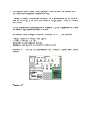  Soporte para combo boxes, menús jerárquico y los archivos .INI privados para
capa aplicación empezaron a cobrar más valor.
Todo ello se instala con múltiples disquetes, por lo que Windows se usa cada vez
más en el trabajo y en casa, que también incluye juegos como el Solitario,
Buscaminas…
“Ahora, puede usar el increíble poder de Windows 3.0 para holgazanear” es el texto
del anuncio, algo impensable hasta la época.
Poco tiempo después llegan al mercado Windows 3.1 y 3.11, que permiten:
 Trabajar en grupo de trabajo punto a punto
 Fuentes escalables True Type.
 Compatibilidad con redes de dominio
 Capacidad para que una aplicación reinicie la máquina.
Windows 3.11 sólo es una actualización que contenía parches para errores
menores.
Windows NT
 