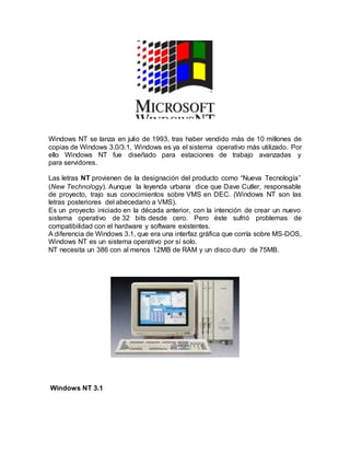 Windows NT se lanza en julio de 1993, tras haber vendido más de 10 millones de
copias de Windows 3.0/3.1, Windows es ya el sistema operativo más utilizado. Por
ello Windows NT fue diseñado para estaciones de trabajo avanzadas y
para servidores.
Las letras NT provienen de la designación del producto como “Nueva Tecnología”
(New Technology). Aunque la leyenda urbana dice que Dave Cutler, responsable
de proyecto, trajo sus conocimientos sobre VMS en DEC. (Windows NT son las
letras posteriores del abecedario a VMS).
Es un proyecto iniciado en la década anterior, con la intención de crear un nuevo
sistema operativo de 32 bits desde cero. Pero éste sufrió problemas de
compatibilidad con el hardware y software existentes.
A diferencia de Windows 3.1, que era una interfaz gráfica que corría sobre MS-DOS,
Windows NT es un sistema operativo por sí solo.
NT necesita un 386 con al menos 12MB de RAM y un disco duro de 75MB.
Windows NT 3.1
 