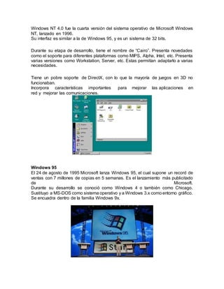 Windows NT 4.0 fue la cuarta versión del sistema operativo de Microsoft Windows
NT, lanzado en 1996.
Su interfaz es similar a la de Windows 95, y es un sistema de 32 bits.
Durante su etapa de desarrollo, tiene el nombre de “Cairo”. Presenta novedades
como el soporte para diferentes plataformas como MIPS, Alpha, Intel, etc. Presenta
varias versiones como Workstation, Server, etc. Estas permitían adaptarlo a varias
necesidades.
Tiene un pobre soporte de DirectX, con lo que la mayoría de juegos en 3D no
funcionaban.
Incorpora características importantes para mejorar las aplicaciones en
red y mejorar las comunicaciones.
Windows 95
El 24 de agosto de 1995 Microsoft lanza Windows 95, el cual supone un record de
ventas con 7 millones de copias en 5 semanas. Es el lanzamiento más publicitado
de Microsoft.
Durante su desarrollo se conoció como Windows 4 o también como Chicago.
Sustituyo a MS-DOS como sistema operativo y a Windows 3.x como entorno gráfico.
Se encuadra dentro de la familia Windows 9x.
 