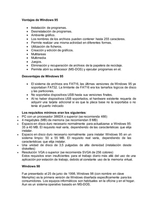 Ventajas de Windows 95
 Instalación de programas.
 Desinstalación de programas.
 Ambiente gráfico.
 Los nombres de los archivos pueden contener hasta 255 caracteres.
 Permite realizar una misma actividad en diferentes formas.
 Utilización de ficheros.
 Creación y edición de gráficos.
 Multitareas
 Multimedia
 Juegos.
 Eliminación y recuperación de archivos de la papelera de reciclaje.
 Permite abrir su antecesor (MS-DOS) y ejecutar programas en el.
Desventajas de Windows 95
 El sistema de archivos era FAT16, las últimas versiones de Windows 95 ya
soportaban FAT32. La limitante de FAT16 era los tamaños logicos de disco
y las particiones.
 No soportaba dispositivos USB hasta sus versiones finales.
 Al no haber dispositivos USB soportados, el hardware existente requería de
adquirir una tarjeta adicional si es que la placa base no la soportaba o no
tenía el puerto indicado
Los requisitos mínimos eran los siguientes:
 PC con un procesador 386DX o superior (se recomienda 486)
 4 megabytes (MB) de memoria (se recomiendan 8 MB)
 Espacio en disco duro necesario normalmente para actualizarse a Windows 95:
35 a 40 MB. El requisito real varía, dependiendo de las características que elija
instalar.
 Espacio en disco duro necesario normalmente para instalar Windows 95 en un
sistema limpio: 50 a 55 MB. El requisito real varía, dependiendo de las
características que elija instalar.
 Una unidad de disco de 3,5 pulgadas de alta densidad (instalación desde
diskettes)
 Resolución VGA o superior (se recomienda SVGA de 256 colores)
Estos requisitos eran insuficientes para el trabajo diario más allá del uso de una
aplicación por estación de trabajo, debido al constante uso de la memoria virtual.
Windows 98
Fue presentado el 25 de junio de 1998, Windows 98 (con nombre en clave
Memphis) es la primera versión de Windows diseñada específicamente para los
consumidores. Los equipos informáticos son habituales en la oficina y en el hogar.
Aun es un sistema operativo basado en MS-DOS.
 