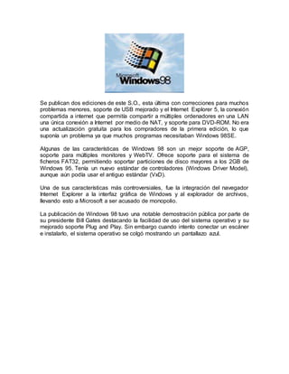Se publican dos ediciones de este S.O., esta última con correcciones para muchos
problemas menores, soporte de USB mejorado y el Internet Explorer 5, la conexión
compartida a internet que permitía compartir a múltiples ordenadores en una LAN
una única conexión a Internet por medio de NAT, y soporte para DVD-ROM. No era
una actualización gratuita para los compradores de la primera edición, lo que
suponía un problema ya que muchos programas necesitaban Windows 98SE.
Algunas de las características de Windows 98 son un mejor soporte de AGP,
soporte para múltiples monitores y WebTV. Ofrece soporte para el sistema de
ficheros FAT32, permitiendo soportar particiones de disco mayores a los 2GB de
Windows 95. Tenía un nuevo estándar de controladores (Windows Driver Model),
aunque aún podía usar el antiguo estándar (VxD).
Una de sus características más controversiales, fue la integración del navegador
Internet Explorer a la interfaz gráfica de Windows y al explorador de archivos,
llevando esto a Microsoft a ser acusado de monopolio.
La publicación de Windows 98 tuvo una notable demostración pública por parte de
su presidente Bill Gates destacando la facilidad de uso del sistema operativo y su
mejorado soporte Plug and Play. Sin embargo cuando intento conectar un escáner
e instalarlo, el sistema operativo se colgó mostrando un pantallazo azul.
 