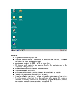 Ventajas
 Soporta diferentes arquitecturas.
 Soporta acceso remoto, ofreciendo la detección de intrusos, y mucha
seguridad en estas sesiones remotas.
 Apoyo para archivos de DOS y MAC en el servidor.
 El sistema está protegido del acceso ilegal a las aplicaciones en las
diferentes configuraciones.
 Permite cambiar periódicamente las contraseñas.
 Soporta múltiples protocolos.
 Carga automáticamente manejadores en las estaciones de trabajo.
 Trabaja con impresoras de estaciones remotas.
 Soporta múltiples impresoras y asigna prioridades a las colas de impresión.
 Permite realizar diferentes tipos de auditoras, tales como del acceso a
archivos, conexión y desconexión, encendido y apagado del sistema, errores
del sistema, información de archivos y directorios, etc.
 