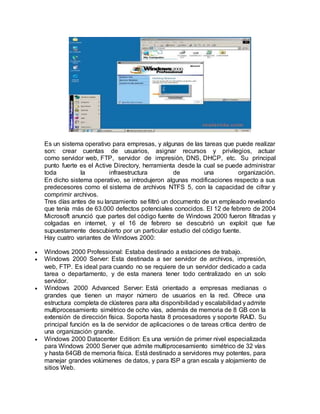 Es un sistema operativo para empresas, y algunas de las tareas que puede realizar
son: crear cuentas de usuarios, asignar recursos y privilegios, actuar
como servidor web, FTP, servidor de impresión, DNS, DHCP, etc. Su principal
punto fuerte es el Active Directory, herramienta desde la cual se puede administrar
toda la infraestructura de una organización.
En dicho sistema operativo, se introdujeron algunas modificaciones respecto a sus
predecesores como el sistema de archivos NTFS 5, con la capacidad de cifrar y
comprimir archivos.
Tres días antes de su lanzamiento se filtró un documento de un empleado revelando
que tenía más de 63.000 defectos potenciales conocidos. El 12 de febrero de 2004
Microsoft anunció que partes del código fuente de Windows 2000 fueron filtradas y
colgadas en internet, y el 16 de febrero se descubrió un exploit que fue
supuestamente descubierto por un particular estudio del código fuente.
Hay cuatro variantes de Windows 2000:
 Windows 2000 Professional: Estaba destinado a estaciones de trabajo.
 Windows 2000 Server: Esta destinada a ser servidor de archivos, impresión,
web, FTP. Es ideal para cuando no se requiere de un servidor dedicado a cada
tarea o departamento, y de esta manera tener todo centralizado en un solo
servidor.
 Windows 2000 Advanced Server: Está orientado a empresas medianas o
grandes que tienen un mayor número de usuarios en la red. Ofrece una
estructura completa de clústeres para alta disponibilidad y escalabilidad y admite
multiprocesamiento simétrico de ocho vías, además de memoria de 8 GB con la
extensión de dirección física. Soporta hasta 8 procesadores y soporte RAID. Su
principal función es la de servidor de aplicaciones o de tareas crítica dentro de
una organización grande.
 Windows 2000 Datacenter Edition: Es una versión de primer nivel especializada
para Windows 2000 Server que admite multiprocesamiento simétrico de 32 vías
y hasta 64GB de memoria física. Está destinado a servidores muy potentes, para
manejar grandes volúmenes de datos, y para ISP a gran escala y alojamiento de
sitios Web.
 