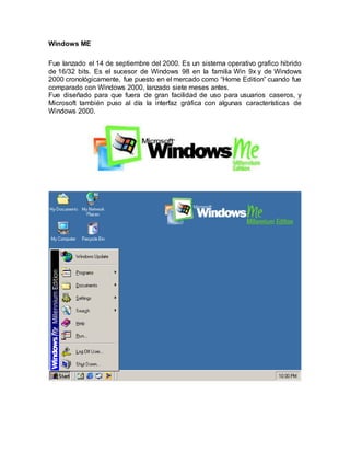 Windows ME
Fue lanzado el 14 de septiembre del 2000. Es un sistema operativo grafico hibrido
de 16/32 bits. Es el sucesor de Windows 98 en la familia Win 9x y de Windows
2000 cronológicamente, fue puesto en el mercado como “Home Edition” cuando fue
comparado con Windows 2000, lanzado siete meses antes.
Fue diseñado para que fuera de gran facilidad de uso para usuarios caseros, y
Microsoft también puso al día la interfaz gráfica con algunas características de
Windows 2000.
 