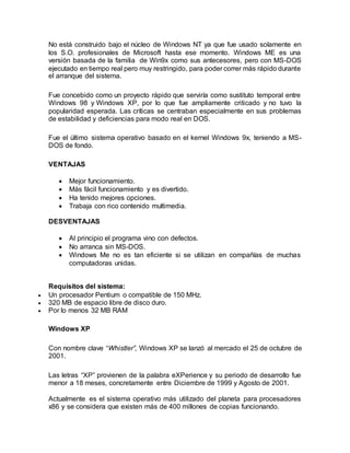 No está construido bajo el núcleo de Windows NT ya que fue usado solamente en
los S.O. profesionales de Microsoft hasta ese momento. Windows ME es una
versión basada de la familia de Win9x como sus antecesores, pero con MS-DOS
ejecutado en tiempo real pero muy restringido, para poder correr más rápido durante
el arranque del sistema.
Fue concebido como un proyecto rápido que serviría como sustituto temporal entre
Windows 98 y Windows XP, por lo que fue ampliamente criticado y no tuvo la
popularidad esperada. Las críticas se centraban especialmente en sus problemas
de estabilidad y deficiencias para modo real en DOS.
Fue el último sistema operativo basado en el kernel Windows 9x, teniendo a MS-
DOS de fondo.
VENTAJAS
 Mejor funcionamiento.
 Más fácil funcionamiento y es divertido.
 Ha tenido mejores opciones.
 Trabaja con rico contenido multimedia.
DESVENTAJAS
 Al principio el programa vino con defectos.
 No arranca sin MS-DOS.
 Windows Me no es tan eficiente si se utilizan en compañías de muchas
computadoras unidas.
Requisitos del sistema:
 Un procesador Pentium o compatible de 150 MHz.
 320 MB de espacio libre de disco duro.
 Por lo menos 32 MB RAM
Windows XP
Con nombre clave “Whistler”, Windows XP se lanzó al mercado el 25 de octubre de
2001.
Las letras “XP” provienen de la palabra eXPerience y su periodo de desarrollo fue
menor a 18 meses, concretamente entre Diciembre de 1999 y Agosto de 2001.
Actualmente es el sistema operativo más utilizado del planeta para procesadores
x86 y se considera que existen más de 400 millones de copias funcionando.
 