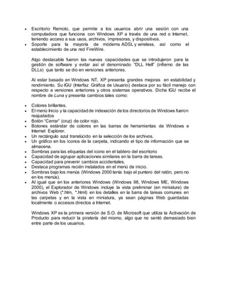  Escritorio Remoto, que permite a los usuarios abrir una sesión con una
computadora que funciona con Windows XP a través de una red o Internet,
teniendo acceso a sus usos, archivos, impresoras, y dispositivos.
 Soporte para la mayoría de módems ADSL y wireless, así como el
establecimiento de una red FireWire.
Algo destacable fueron las nuevas capacidades que se introdujeron para la
gestión de software y evitar así el denominado “DLL Hell” (infierno de las
DLLs) que tanto se dio en versiones anteriores.
Al estar basado en Windows NT, XP presenta grandes mejoras en estabilidad y
rendimiento. Su IGU (Interfaz Gráfica de Usuario) destaca por su fácil manejo con
respecto a versiones anteriores y otros sistemas operativos. Dicha IGU recibe el
nombre de Luna y presenta cambios tales como:
 Colores brillantes.
 El menú Inicio y la capacidadde indexación de los directorios de Windows fueron
reajustados
 Botón “Cerrar” (cruz) de color rojo.
 Botones estándar de colores en las barras de herramientas de Windows e
Internet Explorer.
 Un rectángulo azul translúcido en la selección de los archivos.
 Un gráfico en los iconos de la carpeta, indicando el tipo de información que se
almacena.
 Sombras para las etiquetas del icono en el tablero del escritorio
 Capacidad de agrupar aplicaciones similares en la barra de tareas.
 Capacidad para prevenir cambios accidentales.
 Destaca programas recién instalados en el menú de inicio.
 Sombras bajo los menús (Windows 2000 tenía bajo el puntero del ratón, pero no
en los menús).
 Al igual que en los anteriores Windows (Windows 98, Windows ME, Windows
2000), el Explorador de Windows incluye la vista preliminar (en miniatura) de
archivos Web (*.htm, *.html) en los detalles en la barra de tareas comunes en
las carpetas y en la vista en miniatura, ya sean páginas Web guardadas
localmente o accesos directos a Internet.
Windows XP es la primera versión de S.O. de Microsoft que utiliza la Activación de
Producto para reducir la piratería del mismo, algo que no sentó demasiado bien
entre parte de los usuarios.
 