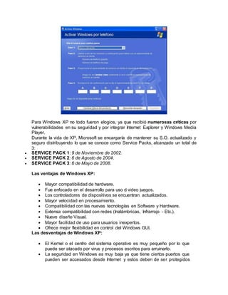 Para Windows XP no todo fueron elogios, ya que recibió numerosas críticas por
vulnerabilidades en su seguridad y por integrar Internet Explorer y Windows Media
Player.
Durante la vida de XP, Microsoft se encargaría de mantener su S.O. actualizado y
seguro distribuyendo lo que se conoce como Service Packs, alcanzado un total de
3:
 SERVICE PACK 1: 9 de Noviembre de 2002.
 SERVICE PACK 2: 6 de Agosto de 2004.
 SERVICE PACK 3: 6 de Mayo de 2008.
Las ventajas de Windows XP:
 Mayor compatibilidad de hardware.
 Fue enfocado en el desarrollo para uso d video juegos.
 Los controladores de dispositivos se encuentran actualizados.
 Mayor velocidad en procesamiento.
 Compatibilidad con las nuevas tecnologías en Software y Hardware.
 Extensa compatibilidad con redes (Inalámbricas, Infrarrojo - Etc.).
 Nuevo diseño Visual.
 Mayor facilidad de uso para usuarios inexpertos.
 Ofrece mejor flexibilidad en control del Windows GUI.
Las desventajas de Windows XP:
 El Kernel o el centro del sistema operativo es muy pequeño por lo que
puede ser atacado por virus y procesos escritos para arruinarlo.
 La seguridad en Windows es muy baja ya que tiene ciertos puertos que
pueden ser accesados desde Internet y estos deben de ser protegidos
 