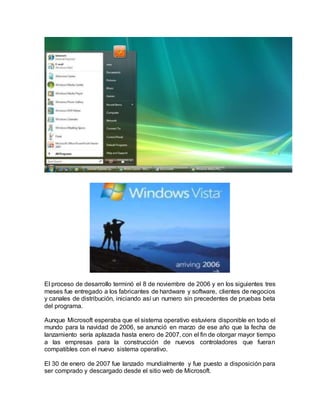 El proceso de desarrollo terminó el 8 de noviembre de 2006 y en los siguientes tres
meses fue entregado a los fabricantes de hardware y software, clientes de negocios
y canales de distribución, iniciando así un numero sin precedentes de pruebas beta
del programa.
Aunque Microsoft esperaba que el sistema operativo estuviera disponible en todo el
mundo para la navidad de 2006, se anunció en marzo de ese año que la fecha de
lanzamiento sería aplazada hasta enero de 2007, con el fin de otorgar mayor tiempo
a las empresas para la construcción de nuevos controladores que fueran
compatibles con el nuevo sistema operativo.
El 30 de enero de 2007 fue lanzado mundialmente y fue puesto a disposición para
ser comprado y descargado desde el sitio web de Microsoft.
 