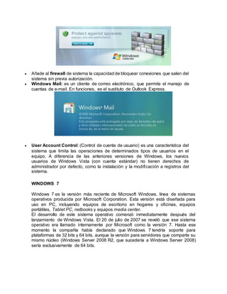  Añade al firewall de sistema la capacidad de bloquear conexiones que salen del
sistema sin previa autorización.
 Windows Mail: es un cliente de correo electrónico, que permite el manejo de
cuentas de e-mail. En funciones, es el sustituto de Outlook Express.
 User Account Control: (Control de cuenta de usuario) es una característica del
sistema que limita las operaciones de determinados tipos de usuarios en el
equipo. A diferencia de las anteriores versiones de Windows, los nuevos
usuarios de Windows Vista (con cuenta estándar) no tienen derechos de
administrador por defecto, como la instalación y la modificación a registros del
sistema.
WINDOWS 7
Windows 7 es la versión más reciente de Microsoft Windows, línea de sistemas
operativos producida por Microsoft Corporation. Esta versión está diseñada para
uso en PC, incluyendo equipos de escritorio en hogares y oficinas, equipos
portátiles, Tablet PC, netbooks y equipos media center.
El desarrollo de este sistema operativo comenzó inmediatamente después del
lanzamiento de Windows Vista. El 20 de julio de 2007 se reveló que ese sistema
operativo era llamado internamente por Microsoft como la versión 7. Hasta ese
momento la compañía había declarado que Windows 7 tendría soporte para
plataformas de 32 bits y 64 bits, aunque la versión para servidores que comparte su
mismo núcleo (Windows Server 2008 R2, que sucedería a Windows Server 2008)
sería exclusivamente de 64 bits.
 
