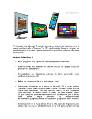 Por supuesto que Windows 8 también funciona en equipos de escritorio, pero al
usuario acostumbrado a Windows 7 o XP, puede resultar frustrante después de
haberlo instalado. En ningún caso se debe sustituir un sistema, antes de informarse
debidamente.
Ventajas de Windows 8
 Inicio y apagado más rápido que sistemas operativos anteriores.
 Funcionamiento más eficiente del sistema, incluso en equipos con pocas
prestaciones de hardware.
 Compatibilidad con dispositivos externos de última generación, como
celulares, impresoras, etc.
 Incluye un programa antivirus y antimalware propio.
 Aplicaciones disponibles en la tienda de Microsoft. Es el primer sistema
operativo con una tienda de aplicaciones incluida. Windows 8 incluye algunas
aplicaciones elementales, pero hay una gran multitud de ellas disponibles
para descargar e instalar desde la tienda, la gran mayoría gratis.
La gran ventaja es que todas están certificadas por Microsoft, por lo que no
debe existir ningún problema ni incompatibilidad.
No tendremos que preocuparnos por programas que puedan incluir malware.
 Sincronización con la nube (cloud). Para la cifra creciente de personas que
utilizan los servicios de almacenamiento en la red, para guardar archivos
 