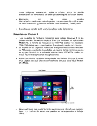 como imágenes, documentos, video o música, ahora es posible
sincronizarlos de forma nativa sin tener que usar ninguna aplicación externa.
 Integración con las redes sociales
Una de las funcionalidades más atrayentes, que permite recibir notificaciones
de forma automática y participar en redes como Facebook, Twitter y otras.
 Soporte para pantalla táctil, una funcionalidad extra del sistema.
Desventajas de Windows 8
 Los requisitos de hardware necesarios para instalar Windows 8 no los
poseen muchos de nuestros equipos. Para que funcionen las aplicaciones
Modern UI, el mínimo de resolución es 1024×768 pixeles y es necesario
1366×768 pixeles para poder visualizar dos aplicaciones al mismo tiempo.
 La mayoría de las Laptops o Notebooks no soportan resoluciones verticales
de 768 pixeles, quedando descartadas. La mayoría de los monitores usados
en equipos de escritorio actualmente soportan hasta 1280×1024 pixeles, por
lo que no pueden representar dos aplicaciones.
 Resolución mínima necesaria en la pantalla para instalar Windows 8 en una
PC o Laptop, para que funcione correctamente el nuevo estilo visual Modern
UI o Metro.
 Windows 8 exige casi constantemente una conexión a internet para cualquier
tarea, con cuadros de alertas que pueden ser desesperantes al trabajar
offline.
 