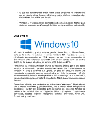  El que este acostumbrado a usar en sus tareas programas del software libre
por las características de personalización y control total que toma sobre ellas,
en Windows 8 no tendrá esa opción.
 Windows 7 y Vista admiten compatibilidad con aplicaciones hechas para
sistemas anteriores, en Windows 8 debido a sus características es imposible.
WINDOWS 10
Windows 10 es el último y actual sistema operativo desarrollado por Microsoft como
parte de la familia de sistemas operativos Windows NT. Fue dado a conocer
oficialmente en septiembre de 2014, seguido por una breve presentación de
demostración en la conferencia Build 2014. Entró en fase beta de prueba en octubre
de 2014 y fue lanzado al público en general el 29 de julio de 2015.
Para animar su adopción, Microsoft anunció su descarga gratuita por un año desde
su fecha de lanzamiento, para los usuarios que cuenten con copias genuinas de
Windows 7 (SP1) o Windows 8.1 Update. En junio de 2015, se habilitó una
herramienta que permitía reservar esta actualización, dicha herramienta notificaba
a cada usuario el momento en el que estaría lista la descarga de la actualización
para su dispositivo para así instalar la compilación 10240, la primera versión estable
liberada.
Esta edición introdujo una arquitectura de aplicaciones “universales”. Desarrolladas
con la interfaz Continuum y, posteriormente, con la interfaz Fluent Design, estas
aplicaciones pueden ser diseñadas para ejecutarse en todas las familias de
productos de Microsoft con un código casi idéntico (incluyendo computadoras
personales, tabletas, teléfonos inteligentes, sistemas embebidos, Xbox One,
Surface Hub y HoloLens).
 