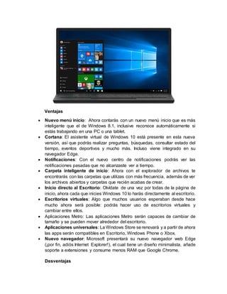 Ventajas
 Nuevo menú inicio: Ahora contarás con un nuevo menú inicio que es más
inteligente que el de Windows 8.1, inclusive reconoce automáticamente si
estás trabajando en una PC o una tablet.
 Cortana: El asistente virtual de Windows 10 está presente en esta nueva
versión, así que podrás realizar preguntas, búsquedas, consultar estado del
tiempo, eventos deportivos y mucho más. Incluso viene integrado en su
navegador Edge.
 Notificaciones: Con el nuevo centro de notificaciones podrás ver las
notificaciones pasadas que no alcanzaste ver a tiempo.
 Carpeta inteligente de inicio: Ahora con el explorador de archivos te
encontrarás con las carpetas que utilizas con más frecuencia, además de ver
los archivos abiertos y carpetas que recién acabas de crear.
 Inicio directo al Escritorio: Olvídate de una vez por todas de la página de
inicio, ahora cada que inicies Windows 10 lo harás directamente al escritorio.
 Escritorios virtuales: Algo que muchos usuarios esperaban desde hace
mucho ahora será posible: podrás hacer uso de escritorios virtuales y
cambiar entre ellos.
 Aplicaciones Metro: Las aplicaciones Metro serán capaces de cambiar de
tamaño y se pueden mover alrededor del escritorio.
 Aplicaciones universales: La Windows Store se renovará y a partir de ahora
las apps serán compatibles en Escritorio, Windows Phone o Xbox.
 Nuevo navegador: Microsoft presentará su nuevo navegador web Edge
(¡por fin, adiós Internet Explorer!), el cual tiene un diseño minimalista, añade
soporte a extensiones y consume menos RAM que Google Chrome.
Desventajas
 