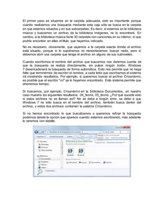 El primer paso es situarnos en la carpeta adecuada, esto es importante porque
cuando realizamos una búsqueda mediante esta caja sólo se busca en la carpeta
en que estamos situados y en sus subcarpetas. Es decir, si estamos en la biblioteca
música y buscamos un archivo de la biblioteca imágenes, no lo encontrará. En
cambio, si la biblioteca música tiene 30 carpetas con canciones en su interior, sí que
podría encontrar en ellas el título que hayamos indicado.
No es necesario, obviamente, que vayamos a la carpeta exacta donde el archivo
está situado, porque si lo supiéramos no necesitaríamos buscar nada, pero sí
debemos abrir una carpeta que tenga el archivo en alguno de sus subniveles.
Cuando escribimos el nombre del archivo que buscamos nos daremos cuenta de
que la búsqueda se realiza directamente, sin pulsar ningún botón. Windows
7 desencadenará la búsqueda de forma automática. Esto nos permite que no haga
falta que terminemos de escribir el nombre, a cada letra que escribamos el sistema
irá mostrando resultados. Por ejemplo, si queremos buscar el archivo Crisantemo,
es posible que al escribir "cri" ya lo hayamos encontrado. Este sistema permite que
ahorremos tiempo.
Si buscamos, por ejemplo, Crisantemo en la biblioteca Documentos, en nuestro
caso muestra los siguientes resultados: 04_teoria, 05_teoria. ¿Por qué sucede esto
si estos archivos no se llaman así? No se debe a ningún error, se debe a que
Windows 7 no sólo busca en el nombre del archivo, también busca dentro del
archivo, y estos dos archivos contienen la palabra Crisantemo.
Si no hemos encontrado lo que buscábamos o queremos refinar la búsqueda
podemos desde la opción que aparece cuando estamos escribiendo, más adelante
lo veremos con detalle.
 