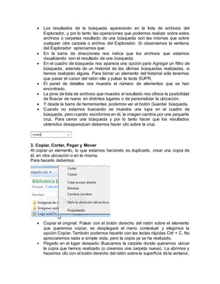  Los resultados de la búsqueda aparecerán en la lista de archivos del
Explorador, y por lo tanto las operaciones que podemos realizar sobre estos
archivos o carpetas resultado de una búsqueda son las mismas que sobre
cualquier otra carpeta o archivo del Explorador. Si observamos la ventana
del Explorador apreciamos que:
 En la barra de direcciones nos indica que los archivos que estamos
visualizando son el resultado de una búsqueda.
 En el cuadro de búsqueda nos aparece una opción para Agregar un filtro de
búsqueda, además de un historial de las últimas búsquedas realizadas, si
hemos realizado alguna. Para borrar un elemento del historial sólo tenemos
que pasar el cursor del ratón ella y pulsar la tecla SUPR.
 El panel de detalles nos muestra el número de elementos que se han
encontrado.
 La zona de lista de archivos que muestra el resultado nos ofrece la posibilidad
de Buscar de nuevo en distintos lugares o de personalizar la ubicación.
 Y desde la barra de herramientas podemos ver el botón Guardar búsqueda.
 Cuando no estamos buscando se muestra una lupa en el cuadro de
búsqueda, pero cuando escribimos en él, la imagen cambia por una pequeña
cruz. Para cerrar una búsqueda y por lo tanto hacer que los resultados
obtenidos desaparezcan debemos hacer clic sobre la cruz.
3. Copiar, Cortar, Pegar y Mover
Al copiar un elemento, lo que estamos haciendo es duplicarlo, crear una copia de
él, en otra ubicación o en la misma.
Para hacerlo debemos:
 Copiar el original: Pulsar con el botón derecho del ratón sobre el elemento
que queremos copiar, se desplegará el menú contextual y elegimos la
opción Copiar. También podemos hacerlo con las teclas rápidas Ctrl + C. No
apreciaremos nada a simple vista, pero la copia ya se ha realizado.
 Pegarlo en el lugar deseado: Buscamos la carpeta donde queramos ubicar
la copia que hemos realizado (o creamos una carpeta nueva). La abrimos y
hacemos clic con el botón derecho del ratón sobre la superficie de la ventana,
 