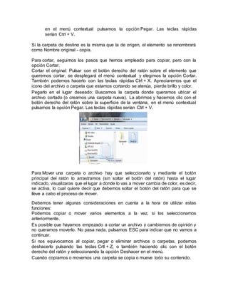 en el menú contextual pulsamos la opción Pegar. Las teclas rápidas
serían Ctrl + V.
Si la carpeta de destino es la misma que la de origen, el elemento se renombrará
como Nombre original - copia.
Para cortar, seguimos los pasos que hemos empleado para copiar, pero con la
opción Cortar.
Cortar el original: Pulsar con el botón derecho del ratón sobre el elemento que
queremos cortar, se desplegará el menú contextual y elegimos la opción Cortar.
También podemos hacerlo con las teclas rápidas Ctrl + X. Apreciaremos que el
icono del archivo o carpeta que estamos cortando se atenúa, pierde brillo y color.
Pegarlo en el lugar deseado: Buscamos la carpeta donde queramos ubicar el
archivo cortado (o creamos una carpeta nueva). La abrimos y hacemos clic con el
botón derecho del ratón sobre la superficie de la ventana, en el menú contextual
pulsamos la opción Pegar. Las teclas rápidas serían Ctrl + V.
Para Mover una carpeta o archivo hay que seleccionarlo y mediante el botón
principal del ratón lo arrastramos (sin soltar el botón del ratón) hasta el lugar
indicado, visualizaras que el lugar a donde lo vas a mover cambia de color, es decir,
se activa, lo cual quiere decir que debemos soltar el botón del ratón para que se
lleve a cabo el proceso de mover.
Debemos tener algunas consideraciones en cuenta a la hora de utilizar estas
funciones:
Podemos copiar o mover varios elementos a la vez, si los seleccionamos
anteriormente.
Es posible que hayamos empezado a cortar un archivo y cambiemos de opinión y
no queramos moverlo. No pasa nada, pulsamos ESC para indicar que no vamos a
continuar.
Si nos equivocamos al copiar, pegar o eliminar archivos o carpetas, podemos
deshacerlo pulsando las teclas Crtl + Z, o también haciendo clic con el botón
derecho del ratón y seleccionando la opción Deshacer en el menú.
Cuando copiamos o movemos una carpeta se copia o mueve todo su contenido.
 