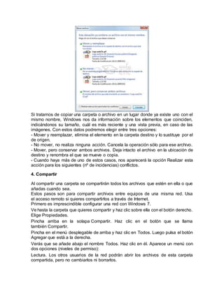 Si tratamos de copiar una carpeta o archivo en un lugar donde ya existe uno con el
mismo nombre, Windows nos da información sobre los elementos que coinciden,
indicándonos su tamaño, cuál es más reciente y una vista previa, en caso de las
imágenes. Con estos datos podremos elegir entre tres opciones:
- Mover y reemplazar, elimina el elemento en la carpeta destino y lo sustituye por el
de origen.
- No mover, no realiza ninguna acción. Cancela la operación sólo para ese archivo.
- Mover, pero conservar ambos archivos. Deja intacto el archivo en la ubicación de
destino y renombra el que se mueve o copia.
- Cuando haya más de uno de estos casos, nos aparecerá la opción Realizar esta
acción para los siguientes (nº de incidencias) conflictos.
4. Compartir
Al compartir una carpeta se compartirán todos los archivos que estén en ella o que
añadas cuando sea.
Estos pasos son para compartir archivos entre equipos de una misma red. Usa
el acceso remoto si quieres compartirlos a través de Internet.
Primero es imprescindible configurar una red con Windows 7.
Ve hasta la carpeta que quieres compartir y haz clic sobre ella con el botón derecho.
Elige Propiedades.
Pincha arriba en la solapa Compartir. Haz clic en el botón que se llama
también Compartir.
Pincha en el menú desplegable de arriba y haz clic en Todos. Luego pulsa el botón
Agregar que está a la derecha.
Verás que se añade abajo el nombre Todos. Haz clic en él. Aparece un menú con
dos opciones (niveles de permiso):
Lectura. Los otros usuarios de la red podrán abrir los archivos de esta carpeta
compartida, pero no cambiarlos ni borrarlos.
 