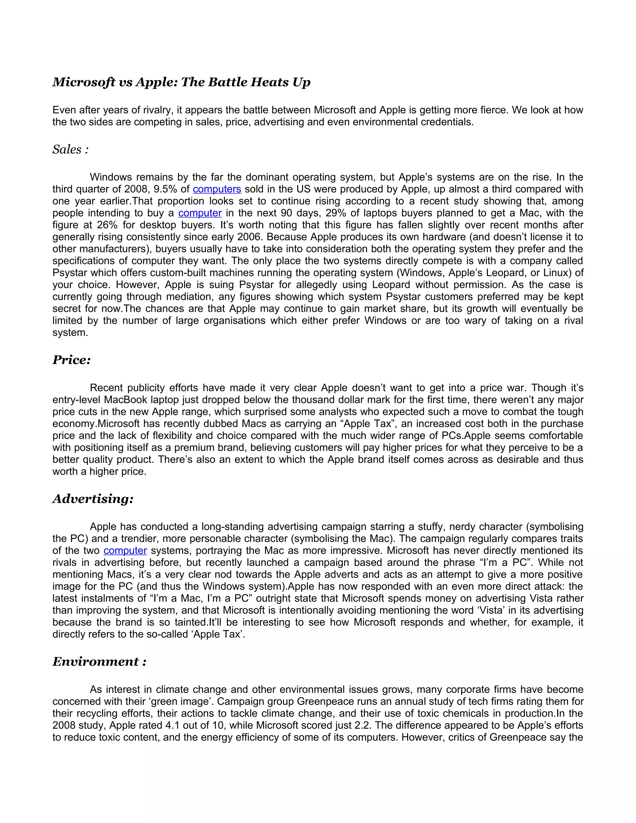 Microsoft vs Apple: The Battle Heats Up

Even after years of rivalry, it appears the battle between Microsoft and Apple is getting more fierce. We look at how
the two sides are competing in sales, price, advertising and even environmental credentials.

Sales :

         Windows remains by the far the dominant operating system, but Apple’s systems are on the rise. In the
third quarter of 2008, 9.5% of computers sold in the US were produced by Apple, up almost a third compared with
one year earlier.That proportion looks set to continue rising according to a recent study showing that, among
people intending to buy a computer in the next 90 days, 29% of laptops buyers planned to get a Mac, with the
figure at 26% for desktop buyers. It’s worth noting that this figure has fallen slightly over recent months after
generally rising consistently since early 2006. Because Apple produces its own hardware (and doesn’t license it to
other manufacturers), buyers usually have to take into consideration both the operating system they prefer and the
specifications of computer they want. The only place the two systems directly compete is with a company called
Psystar which offers custom-built machines running the operating system (Windows, Apple’s Leopard, or Linux) of
your choice. However, Apple is suing Psystar for allegedly using Leopard without permission. As the case is
currently going through mediation, any figures showing which system Psystar customers preferred may be kept
secret for now.The chances are that Apple may continue to gain market share, but its growth will eventually be
limited by the number of large organisations which either prefer Windows or are too wary of taking on a rival
system.

Price:

         Recent publicity efforts have made it very clear Apple doesn’t want to get into a price war. Though it’s
entry-level MacBook laptop just dropped below the thousand dollar mark for the first time, there weren’t any major
price cuts in the new Apple range, which surprised some analysts who expected such a move to combat the tough
economy.Microsoft has recently dubbed Macs as carrying an “Apple Tax”, an increased cost both in the purchase
price and the lack of flexibility and choice compared with the much wider range of PCs.Apple seems comfortable
with positioning itself as a premium brand, believing customers will pay higher prices for what they perceive to be a
better quality product. There’s also an extent to which the Apple brand itself comes across as desirable and thus
worth a higher price.

Advertising:

         Apple has conducted a long-standing advertising campaign starring a stuffy, nerdy character (symbolising
the PC) and a trendier, more personable character (symbolising the Mac). The campaign regularly compares traits
of the two computer systems, portraying the Mac as more impressive. Microsoft has never directly mentioned its
rivals in advertising before, but recently launched a campaign based around the phrase “I’m a PC”. While not
mentioning Macs, it’s a very clear nod towards the Apple adverts and acts as an attempt to give a more positive
image for the PC (and thus the Windows system).Apple has now responded with an even more direct attack: the
latest instalments of “I’m a Mac, I’m a PC” outright state that Microsoft spends money on advertising Vista rather
than improving the system, and that Microsoft is intentionally avoiding mentioning the word ‘Vista’ in its advertising
because the brand is so tainted.It’ll be interesting to see how Microsoft responds and whether, for example, it
directly refers to the so-called ‘Apple Tax’.

Environment :

         As interest in climate change and other environmental issues grows, many corporate firms have become
concerned with their ‘green image’. Campaign group Greenpeace runs an annual study of tech firms rating them for
their recycling efforts, their actions to tackle climate change, and their use of toxic chemicals in production.In the
2008 study, Apple rated 4.1 out of 10, while Microsoft scored just 2.2. The difference appeared to be Apple’s efforts
to reduce toxic content, and the energy efficiency of some of its computers. However, critics of Greenpeace say the
 