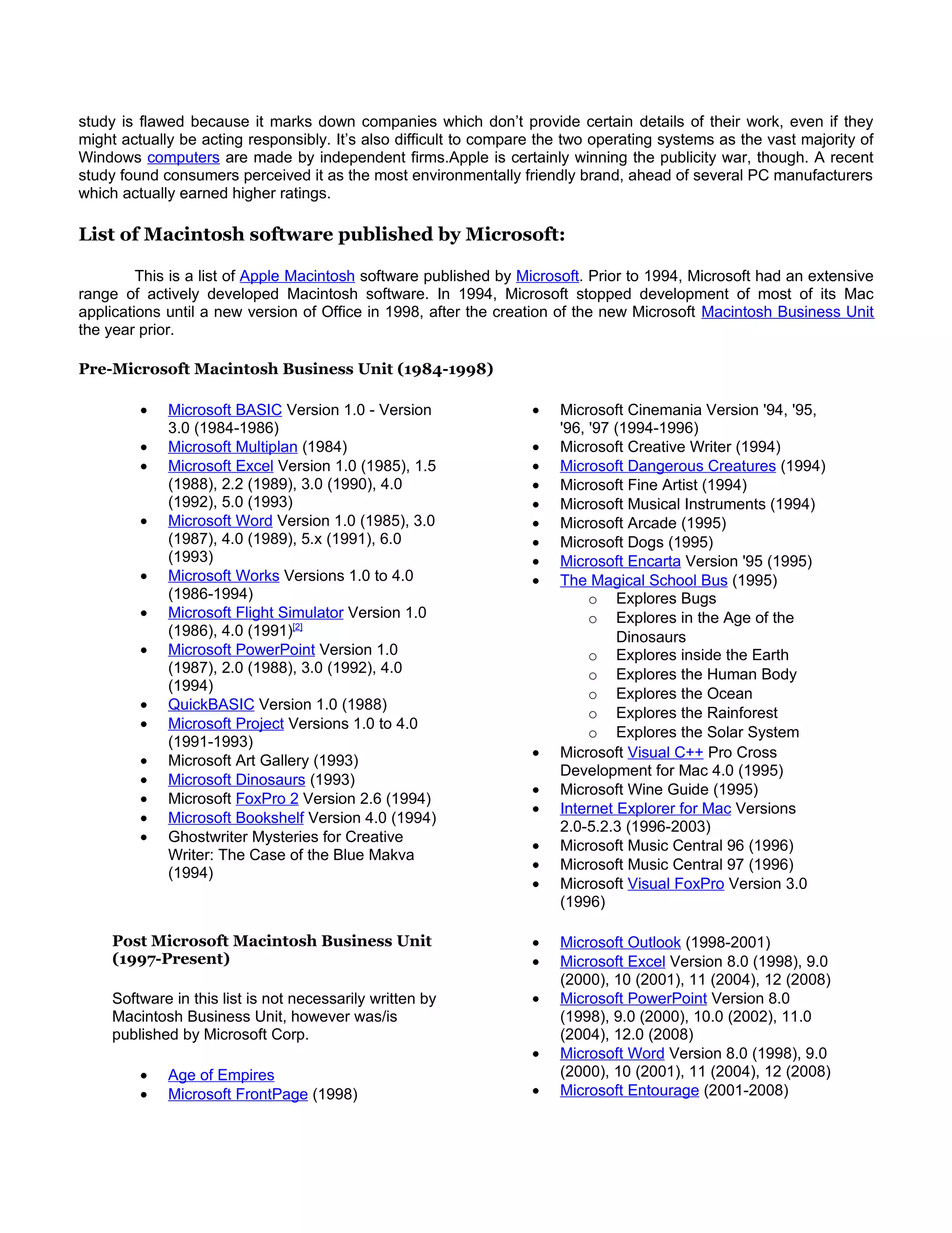 study is flawed because it marks down companies which don’t provide certain details of their work, even if they
might actually be acting responsibly. It’s also difficult to compare the two operating systems as the vast majority of
Windows computers are made by independent firms.Apple is certainly winning the publicity war, though. A recent
study found consumers perceived it as the most environmentally friendly brand, ahead of several PC manufacturers
which actually earned higher ratings.

List of Macintosh software published by Microsoft:

         This is a list of Apple Macintosh software published by Microsoft. Prior to 1994, Microsoft had an extensive
range of actively developed Macintosh software. In 1994, Microsoft stopped development of most of its Mac
applications until a new version of Office in 1998, after the creation of the new Microsoft Macintosh Business Unit
the year prior.

Pre-Microsoft Macintosh Business Unit (1984-1998)

         •   Microsoft BASIC Version 1.0 - Version                 •   Microsoft Cinemania Version '94, '95,
             3.0 (1984-1986)                                           '96, '97 (1994-1996)
         •   Microsoft Multiplan (1984)                            •   Microsoft Creative Writer (1994)
         •   Microsoft Excel Version 1.0 (1985), 1.5               •   Microsoft Dangerous Creatures (1994)
             (1988), 2.2 (1989), 3.0 (1990), 4.0                   •   Microsoft Fine Artist (1994)
             (1992), 5.0 (1993)                                    •   Microsoft Musical Instruments (1994)
         •   Microsoft Word Version 1.0 (1985), 3.0                •   Microsoft Arcade (1995)
             (1987), 4.0 (1989), 5.x (1991), 6.0                   •   Microsoft Dogs (1995)
             (1993)                                                •   Microsoft Encarta Version '95 (1995)
         •   Microsoft Works Versions 1.0 to 4.0                   •   The Magical School Bus (1995)
             (1986-1994)                                                    o Explores Bugs
         •   Microsoft Flight Simulator Version 1.0                         o Explores in the Age of the
             (1986), 4.0 (1991)[2]                                              Dinosaurs
         •   Microsoft PowerPoint Version 1.0                               o Explores inside the Earth
             (1987), 2.0 (1988), 3.0 (1992), 4.0                            o Explores the Human Body
             (1994)
                                                                            o Explores the Ocean
         •   QuickBASIC Version 1.0 (1988)
                                                                            o Explores the Rainforest
         •   Microsoft Project Versions 1.0 to 4.0
                                                                            o Explores the Solar System
             (1991-1993)
                                                                   •   Microsoft Visual C++ Pro Cross
         •   Microsoft Art Gallery (1993)
                                                                       Development for Mac 4.0 (1995)
         •   Microsoft Dinosaurs (1993)
                                                                   •   Microsoft Wine Guide (1995)
         •   Microsoft FoxPro 2 Version 2.6 (1994)
                                                                   •   Internet Explorer for Mac Versions
         •   Microsoft Bookshelf Version 4.0 (1994)
                                                                       2.0-5.2.3 (1996-2003)
         •   Ghostwriter Mysteries for Creative
                                                                   •   Microsoft Music Central 96 (1996)
             Writer: The Case of the Blue Makva
                                                                   •   Microsoft Music Central 97 (1996)
             (1994)
                                                                   •   Microsoft Visual FoxPro Version 3.0
                                                                       (1996)

    Post Microsoft Macintosh Business Unit                         •   Microsoft Outlook (1998-2001)
    (1997-Present)                                                 •   Microsoft Excel Version 8.0 (1998), 9.0
                                                                       (2000), 10 (2001), 11 (2004), 12 (2008)
    Software in this list is not necessarily written by            •   Microsoft PowerPoint Version 8.0
    Macintosh Business Unit, however was/is                            (1998), 9.0 (2000), 10.0 (2002), 11.0
    published by Microsoft Corp.                                       (2004), 12.0 (2008)
                                                                   •   Microsoft Word Version 8.0 (1998), 9.0
         •   Age of Empires                                            (2000), 10 (2001), 11 (2004), 12 (2008)
         •   Microsoft FrontPage (1998)                            •   Microsoft Entourage (2001-2008)
 