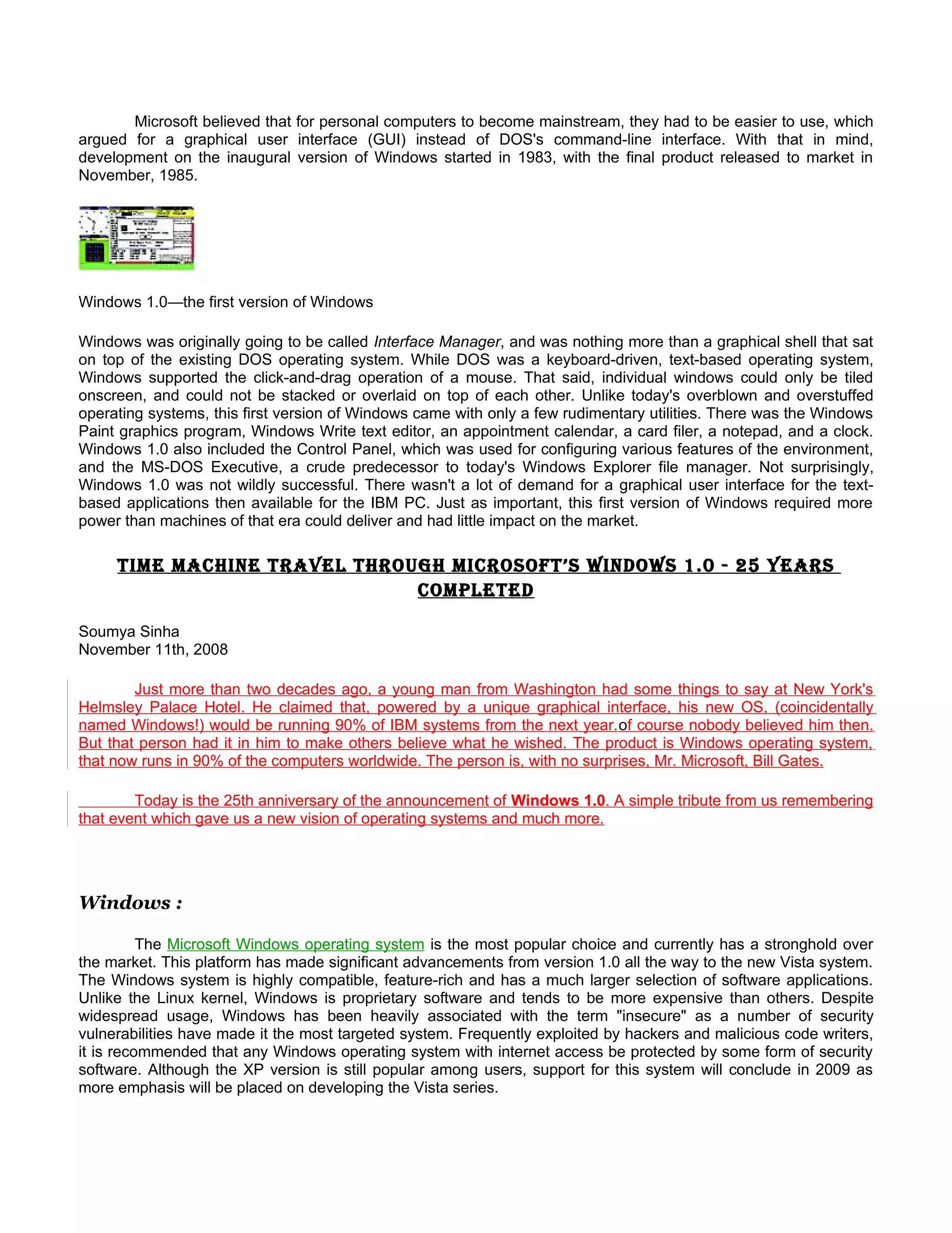 Microsoft believed that for personal computers to become mainstream, they had to be easier to use, which
argued for a graphical user interface (GUI) instead of DOS's command-line interface. With that in mind,
development on the inaugural version of Windows started in 1983, with the final product released to market in
November, 1985.




Windows 1.0—the first version of Windows

Windows was originally going to be called Interface Manager, and was nothing more than a graphical shell that sat
on top of the existing DOS operating system. While DOS was a keyboard-driven, text-based operating system,
Windows supported the click-and-drag operation of a mouse. That said, individual windows could only be tiled
onscreen, and could not be stacked or overlaid on top of each other. Unlike today's overblown and overstuffed
operating systems, this first version of Windows came with only a few rudimentary utilities. There was the Windows
Paint graphics program, Windows Write text editor, an appointment calendar, a card filer, a notepad, and a clock.
Windows 1.0 also included the Control Panel, which was used for configuring various features of the environment,
and the MS-DOS Executive, a crude predecessor to today's Windows Explorer file manager. Not surprisingly,
Windows 1.0 was not wildly successful. There wasn't a lot of demand for a graphical user interface for the text-
based applications then available for the IBM PC. Just as important, this first version of Windows required more
power than machines of that era could deliver and had little impact on the market.

     time machine tRavel thRough micRosoft’s WindoWs 1.0 - 25 yeaRs
                              completed

Soumya Sinha
November 11th, 2008

        Just more than two decades ago, a young man from Washington had some things to say at New York's
Helmsley Palace Hotel. He claimed that, powered by a unique graphical interface, his new OS, (coincidentally
named Windows!) would be running 90% of IBM systems from the next year. of course nobody believed him then.
But that person had it in him to make others believe what he wished. The product is Windows operating system,
that now runs in 90% of the computers worldwide. The person is, with no surprises, Mr. Microsoft, Bill Gates.

        Today is the 25th anniversary of the announcement of Windows 1.0. A simple tribute from us remembering
that event which gave us a new vision of operating systems and much more.




Windows :

          The Microsoft Windows operating system is the most popular choice and currently has a stronghold over
the market. This platform has made significant advancements from version 1.0 all the way to the new Vista system.
The Windows system is highly compatible, feature-rich and has a much larger selection of software applications.
Unlike the Linux kernel, Windows is proprietary software and tends to be more expensive than others. Despite
widespread usage, Windows has been heavily associated with the term "insecure" as a number of security
vulnerabilities have made it the most targeted system. Frequently exploited by hackers and malicious code writers,
it is recommended that any Windows operating system with internet access be protected by some form of security
software. Although the XP version is still popular among users, support for this system will conclude in 2009 as
more emphasis will be placed on developing the Vista series.
 