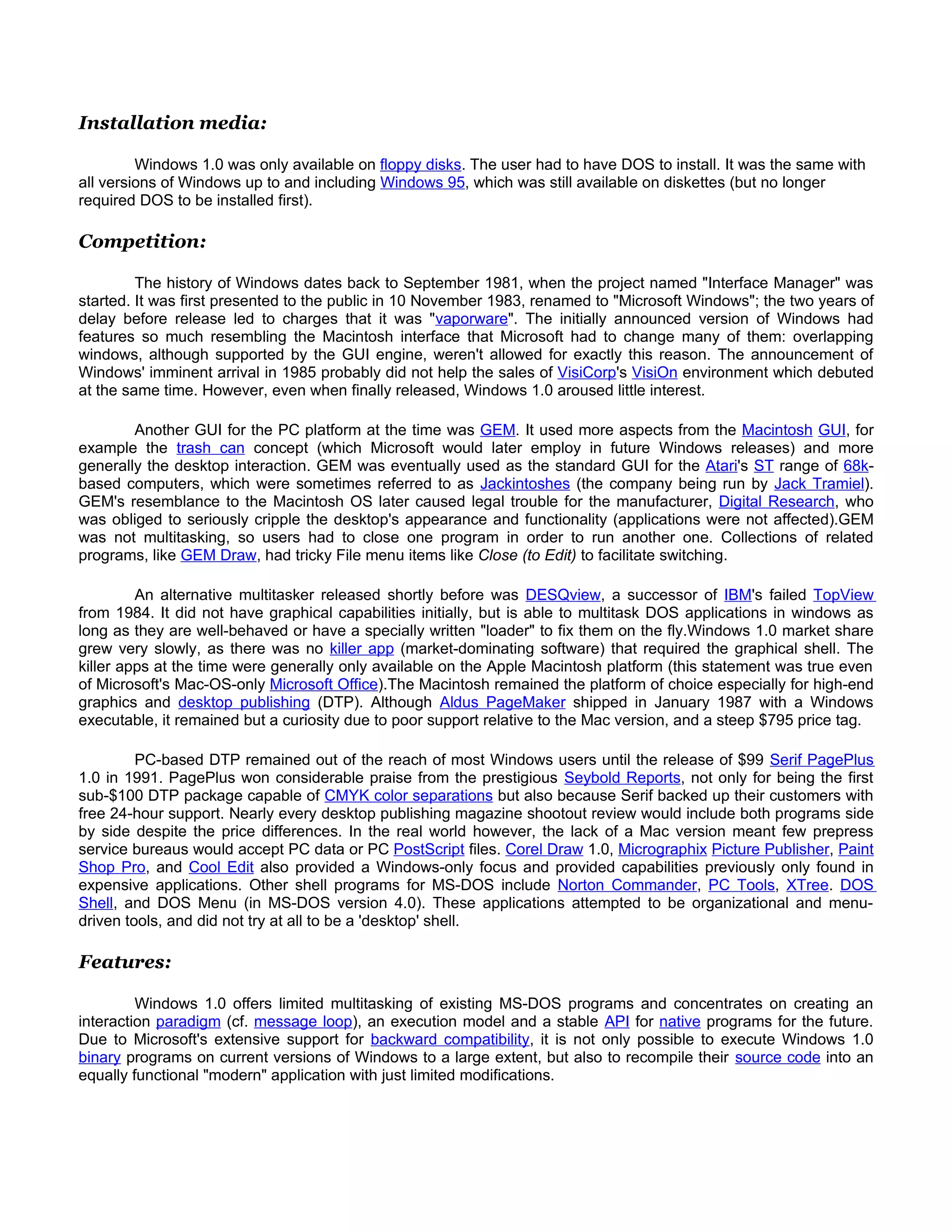 Installation media:

         Windows 1.0 was only available on floppy disks. The user had to have DOS to install. It was the same with
all versions of Windows up to and including Windows 95, which was still available on diskettes (but no longer
required DOS to be installed first).

Competition:

         The history of Windows dates back to September 1981, when the project named "Interface Manager" was
started. It was first presented to the public in 10 November 1983, renamed to "Microsoft Windows"; the two years of
delay before release led to charges that it was "vaporware". The initially announced version of Windows had
features so much resembling the Macintosh interface that Microsoft had to change many of them: overlapping
windows, although supported by the GUI engine, weren't allowed for exactly this reason. The announcement of
Windows' imminent arrival in 1985 probably did not help the sales of VisiCorp's VisiOn environment which debuted
at the same time. However, even when finally released, Windows 1.0 aroused little interest.

        Another GUI for the PC platform at the time was GEM. It used more aspects from the Macintosh GUI, for
example the trash can concept (which Microsoft would later employ in future Windows releases) and more
generally the desktop interaction. GEM was eventually used as the standard GUI for the Atari's ST range of 68k-
based computers, which were sometimes referred to as Jackintoshes (the company being run by Jack Tramiel).
GEM's resemblance to the Macintosh OS later caused legal trouble for the manufacturer, Digital Research, who
was obliged to seriously cripple the desktop's appearance and functionality (applications were not affected).GEM
was not multitasking, so users had to close one program in order to run another one. Collections of related
programs, like GEM Draw, had tricky File menu items like Close (to Edit) to facilitate switching.

         An alternative multitasker released shortly before was DESQview, a successor of IBM's failed TopView
from 1984. It did not have graphical capabilities initially, but is able to multitask DOS applications in windows as
long as they are well-behaved or have a specially written "loader" to fix them on the fly.Windows 1.0 market share
grew very slowly, as there was no killer app (market-dominating software) that required the graphical shell. The
killer apps at the time were generally only available on the Apple Macintosh platform (this statement was true even
of Microsoft's Mac-OS-only Microsoft Office).The Macintosh remained the platform of choice especially for high-end
graphics and desktop publishing (DTP). Although Aldus PageMaker shipped in January 1987 with a Windows
executable, it remained but a curiosity due to poor support relative to the Mac version, and a steep $795 price tag.

         PC-based DTP remained out of the reach of most Windows users until the release of $99 Serif PagePlus
1.0 in 1991. PagePlus won considerable praise from the prestigious Seybold Reports, not only for being the first
sub-$100 DTP package capable of CMYK color separations but also because Serif backed up their customers with
free 24-hour support. Nearly every desktop publishing magazine shootout review would include both programs side
by side despite the price differences. In the real world however, the lack of a Mac version meant few prepress
service bureaus would accept PC data or PC PostScript files. Corel Draw 1.0, Micrographix Picture Publisher, Paint
Shop Pro, and Cool Edit also provided a Windows-only focus and provided capabilities previously only found in
expensive applications. Other shell programs for MS-DOS include Norton Commander, PC Tools, XTree. DOS
Shell, and DOS Menu (in MS-DOS version 4.0). These applications attempted to be organizational and menu-
driven tools, and did not try at all to be a 'desktop' shell.

Features:

         Windows 1.0 offers limited multitasking of existing MS-DOS programs and concentrates on creating an
interaction paradigm (cf. message loop), an execution model and a stable API for native programs for the future.
Due to Microsoft's extensive support for backward compatibility, it is not only possible to execute Windows 1.0
binary programs on current versions of Windows to a large extent, but also to recompile their source code into an
equally functional "modern" application with just limited modifications.
 