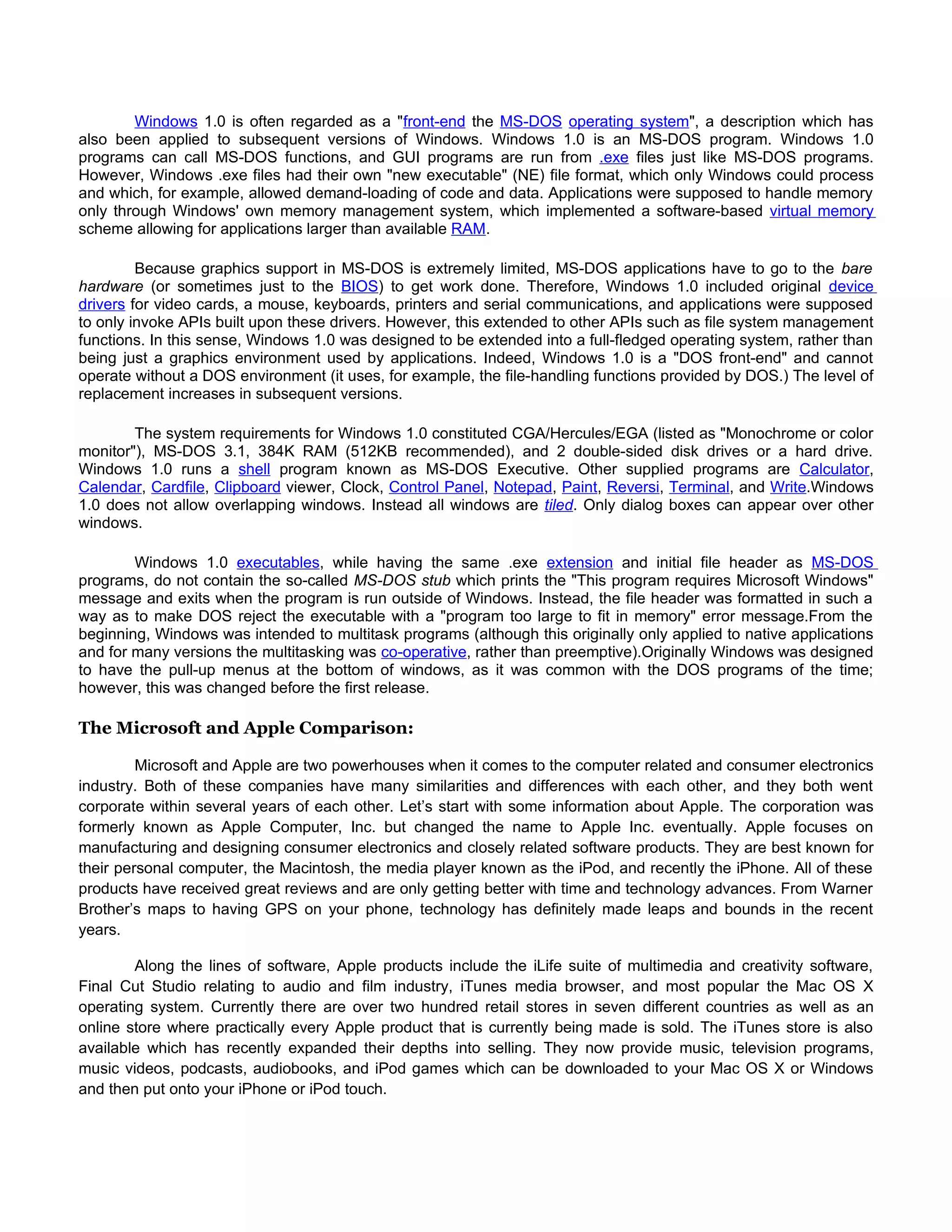 Windows 1.0 is often regarded as a "front-end the MS-DOS operating system", a description which has
also been applied to subsequent versions of Windows. Windows 1.0 is an MS-DOS program. Windows 1.0
programs can call MS-DOS functions, and GUI programs are run from .exe files just like MS-DOS programs.
However, Windows .exe files had their own "new executable" (NE) file format, which only Windows could process
and which, for example, allowed demand-loading of code and data. Applications were supposed to handle memory
only through Windows' own memory management system, which implemented a software-based virtual memory
scheme allowing for applications larger than available RAM.

         Because graphics support in MS-DOS is extremely limited, MS-DOS applications have to go to the bare
hardware (or sometimes just to the BIOS) to get work done. Therefore, Windows 1.0 included original device
drivers for video cards, a mouse, keyboards, printers and serial communications, and applications were supposed
to only invoke APIs built upon these drivers. However, this extended to other APIs such as file system management
functions. In this sense, Windows 1.0 was designed to be extended into a full-fledged operating system, rather than
being just a graphics environment used by applications. Indeed, Windows 1.0 is a "DOS front-end" and cannot
operate without a DOS environment (it uses, for example, the file-handling functions provided by DOS.) The level of
replacement increases in subsequent versions.

        The system requirements for Windows 1.0 constituted CGA/Hercules/EGA (listed as "Monochrome or color
monitor"), MS-DOS 3.1, 384K RAM (512KB recommended), and 2 double-sided disk drives or a hard drive.
Windows 1.0 runs a shell program known as MS-DOS Executive. Other supplied programs are Calculator,
Calendar, Cardfile, Clipboard viewer, Clock, Control Panel, Notepad, Paint, Reversi, Terminal, and Write.Windows
1.0 does not allow overlapping windows. Instead all windows are tiled. Only dialog boxes can appear over other
windows.

        Windows 1.0 executables, while having the same .exe extension and initial file header as MS-DOS
programs, do not contain the so-called MS-DOS stub which prints the "This program requires Microsoft Windows"
message and exits when the program is run outside of Windows. Instead, the file header was formatted in such a
way as to make DOS reject the executable with a "program too large to fit in memory" error message.From the
beginning, Windows was intended to multitask programs (although this originally only applied to native applications
and for many versions the multitasking was co-operative, rather than preemptive).Originally Windows was designed
to have the pull-up menus at the bottom of windows, as it was common with the DOS programs of the time;
however, this was changed before the first release.

The Microsoft and Apple Comparison:

         Microsoft and Apple are two powerhouses when it comes to the computer related and consumer electronics
industry. Both of these companies have many similarities and differences with each other, and they both went
corporate within several years of each other. Let’s start with some information about Apple. The corporation was
formerly known as Apple Computer, Inc. but changed the name to Apple Inc. eventually. Apple focuses on
manufacturing and designing consumer electronics and closely related software products. They are best known for
their personal computer, the Macintosh, the media player known as the iPod, and recently the iPhone. All of these
products have received great reviews and are only getting better with time and technology advances. From Warner
Brother’s maps to having GPS on your phone, technology has definitely made leaps and bounds in the recent
years.

        Along the lines of software, Apple products include the iLife suite of multimedia and creativity software,
Final Cut Studio relating to audio and film industry, iTunes media browser, and most popular the Mac OS X
operating system. Currently there are over two hundred retail stores in seven different countries as well as an
online store where practically every Apple product that is currently being made is sold. The iTunes store is also
available which has recently expanded their depths into selling. They now provide music, television programs,
music videos, podcasts, audiobooks, and iPod games which can be downloaded to your Mac OS X or Windows
and then put onto your iPhone or iPod touch.
 