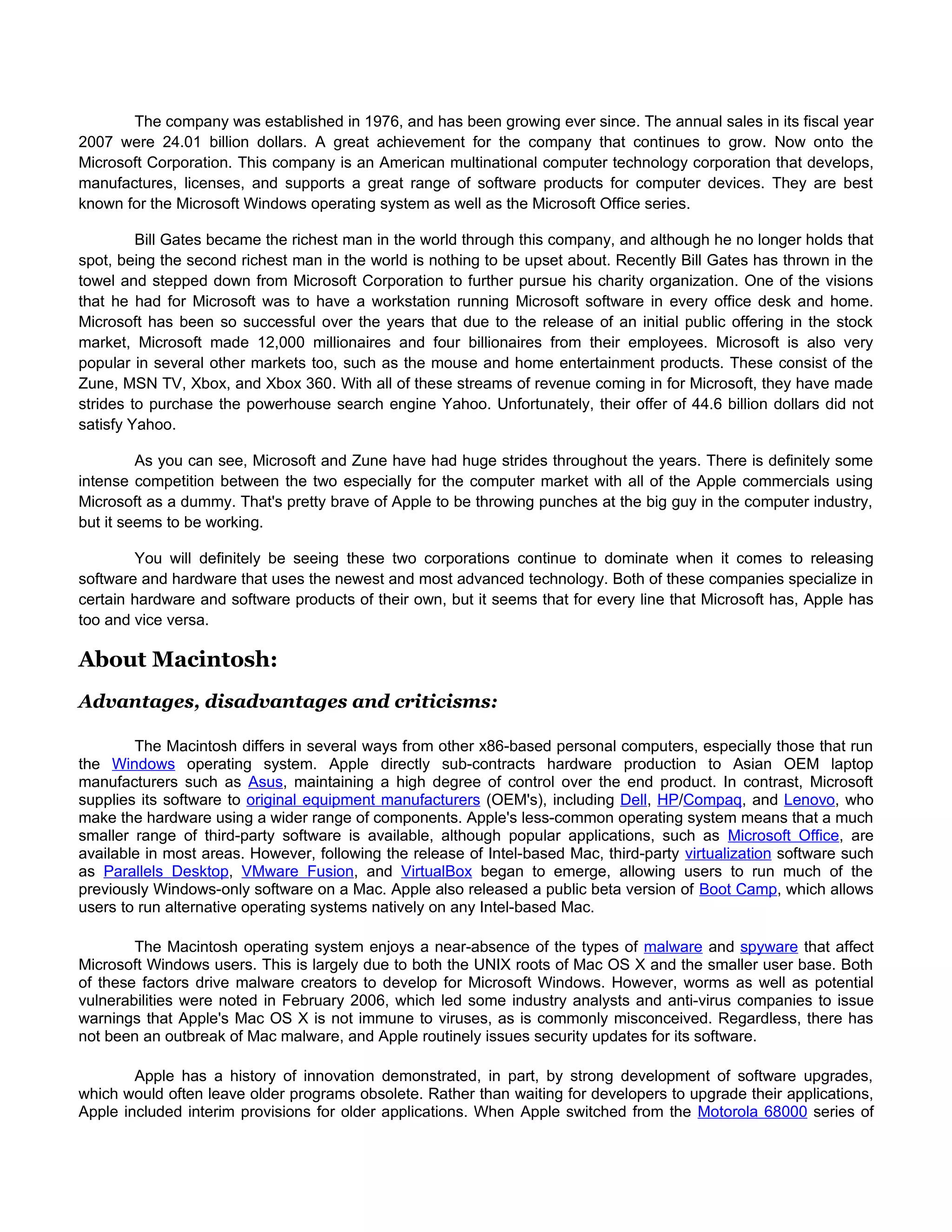The company was established in 1976, and has been growing ever since. The annual sales in its fiscal year
2007 were 24.01 billion dollars. A great achievement for the company that continues to grow. Now onto the
Microsoft Corporation. This company is an American multinational computer technology corporation that develops,
manufactures, licenses, and supports a great range of software products for computer devices. They are best
known for the Microsoft Windows operating system as well as the Microsoft Office series.

         Bill Gates became the richest man in the world through this company, and although he no longer holds that
spot, being the second richest man in the world is nothing to be upset about. Recently Bill Gates has thrown in the
towel and stepped down from Microsoft Corporation to further pursue his charity organization. One of the visions
that he had for Microsoft was to have a workstation running Microsoft software in every office desk and home.
Microsoft has been so successful over the years that due to the release of an initial public offering in the stock
market, Microsoft made 12,000 millionaires and four billionaires from their employees. Microsoft is also very
popular in several other markets too, such as the mouse and home entertainment products. These consist of the
Zune, MSN TV, Xbox, and Xbox 360. With all of these streams of revenue coming in for Microsoft, they have made
strides to purchase the powerhouse search engine Yahoo. Unfortunately, their offer of 44.6 billion dollars did not
satisfy Yahoo.

         As you can see, Microsoft and Zune have had huge strides throughout the years. There is definitely some
intense competition between the two especially for the computer market with all of the Apple commercials using
Microsoft as a dummy. That's pretty brave of Apple to be throwing punches at the big guy in the computer industry,
but it seems to be working.

        You will definitely be seeing these two corporations continue to dominate when it comes to releasing
software and hardware that uses the newest and most advanced technology. Both of these companies specialize in
certain hardware and software products of their own, but it seems that for every line that Microsoft has, Apple has
too and vice versa.

About Macintosh:
Advantages, disadvantages and criticisms:

        The Macintosh differs in several ways from other x86-based personal computers, especially those that run
the Windows operating system. Apple directly sub-contracts hardware production to Asian OEM laptop
manufacturers such as Asus, maintaining a high degree of control over the end product. In contrast, Microsoft
supplies its software to original equipment manufacturers (OEM's), including Dell, HP/Compaq, and Lenovo, who
make the hardware using a wider range of components. Apple's less-common operating system means that a much
smaller range of third-party software is available, although popular applications, such as Microsoft Office, are
available in most areas. However, following the release of Intel-based Mac, third-party virtualization software such
as Parallels Desktop, VMware Fusion, and VirtualBox began to emerge, allowing users to run much of the
previously Windows-only software on a Mac. Apple also released a public beta version of Boot Camp, which allows
users to run alternative operating systems natively on any Intel-based Mac.

        The Macintosh operating system enjoys a near-absence of the types of malware and spyware that affect
Microsoft Windows users. This is largely due to both the UNIX roots of Mac OS X and the smaller user base. Both
of these factors drive malware creators to develop for Microsoft Windows. However, worms as well as potential
vulnerabilities were noted in February 2006, which led some industry analysts and anti-virus companies to issue
warnings that Apple's Mac OS X is not immune to viruses, as is commonly misconceived. Regardless, there has
not been an outbreak of Mac malware, and Apple routinely issues security updates for its software.

        Apple has a history of innovation demonstrated, in part, by strong development of software upgrades,
which would often leave older programs obsolete. Rather than waiting for developers to upgrade their applications,
Apple included interim provisions for older applications. When Apple switched from the Motorola 68000 series of
 