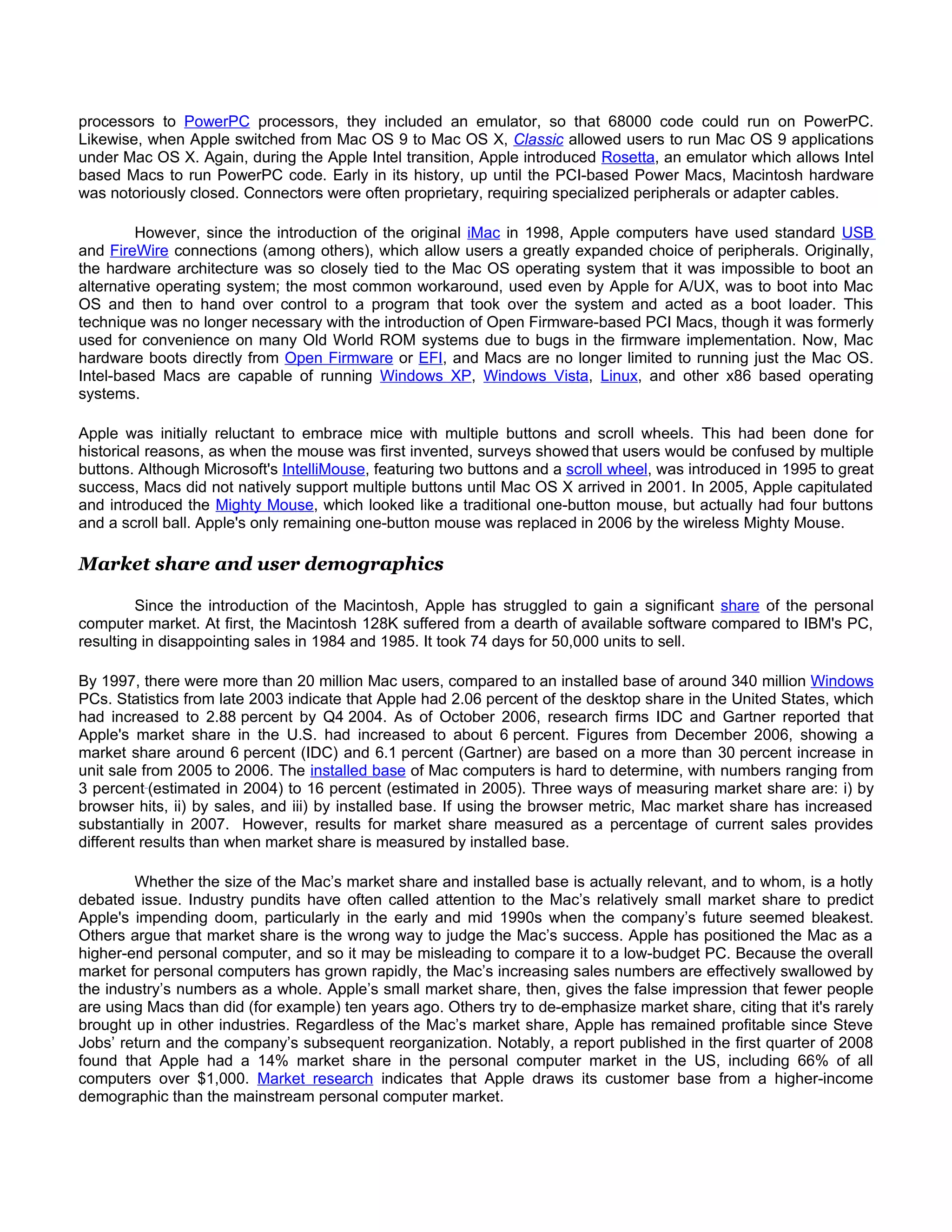 processors to PowerPC processors, they included an emulator, so that 68000 code could run on PowerPC.
Likewise, when Apple switched from Mac OS 9 to Mac OS X, Classic allowed users to run Mac OS 9 applications
under Mac OS X. Again, during the Apple Intel transition, Apple introduced Rosetta, an emulator which allows Intel
based Macs to run PowerPC code. Early in its history, up until the PCI-based Power Macs, Macintosh hardware
was notoriously closed. Connectors were often proprietary, requiring specialized peripherals or adapter cables.

         However, since the introduction of the original iMac in 1998, Apple computers have used standard USB
and FireWire connections (among others), which allow users a greatly expanded choice of peripherals. Originally,
the hardware architecture was so closely tied to the Mac OS operating system that it was impossible to boot an
alternative operating system; the most common workaround, used even by Apple for A/UX, was to boot into Mac
OS and then to hand over control to a program that took over the system and acted as a boot loader. This
technique was no longer necessary with the introduction of Open Firmware-based PCI Macs, though it was formerly
used for convenience on many Old World ROM systems due to bugs in the firmware implementation. Now, Mac
hardware boots directly from Open Firmware or EFI, and Macs are no longer limited to running just the Mac OS.
Intel-based Macs are capable of running Windows XP, Windows Vista, Linux, and other x86 based operating
systems.

Apple was initially reluctant to embrace mice with multiple buttons and scroll wheels. This had been done for
historical reasons, as when the mouse was first invented, surveys showed that users would be confused by multiple
buttons. Although Microsoft's IntelliMouse, featuring two buttons and a scroll wheel, was introduced in 1995 to great
success, Macs did not natively support multiple buttons until Mac OS X arrived in 2001. In 2005, Apple capitulated
and introduced the Mighty Mouse, which looked like a traditional one-button mouse, but actually had four buttons
and a scroll ball. Apple's only remaining one-button mouse was replaced in 2006 by the wireless Mighty Mouse.

Market share and user demographics

         Since the introduction of the Macintosh, Apple has struggled to gain a significant share of the personal
computer market. At first, the Macintosh 128K suffered from a dearth of available software compared to IBM's PC,
resulting in disappointing sales in 1984 and 1985. It took 74 days for 50,000 units to sell.

By 1997, there were more than 20 million Mac users, compared to an installed base of around 340 million Windows
PCs. Statistics from late 2003 indicate that Apple had 2.06 percent of the desktop share in the United States, which
had increased to 2.88 percent by Q4 2004. As of October 2006, research firms IDC and Gartner reported that
Apple's market share in the U.S. had increased to about 6 percent. Figures from December 2006, showing a
market share around 6 percent (IDC) and 6.1 percent (Gartner) are based on a more than 30 percent increase in
unit sale from 2005 to 2006. The installed base of Mac computers is hard to determine, with numbers ranging from
3 percent (estimated in 2004) to 16 percent (estimated in 2005). Three ways of measuring market share are: i) by
browser hits, ii) by sales, and iii) by installed base. If using the browser metric, Mac market share has increased
substantially in 2007. However, results for market share measured as a percentage of current sales provides
different results than when market share is measured by installed base.

        Whether the size of the Mac’s market share and installed base is actually relevant, and to whom, is a hotly
debated issue. Industry pundits have often called attention to the Mac’s relatively small market share to predict
Apple's impending doom, particularly in the early and mid 1990s when the company’s future seemed bleakest.
Others argue that market share is the wrong way to judge the Mac’s success. Apple has positioned the Mac as a
higher-end personal computer, and so it may be misleading to compare it to a low-budget PC. Because the overall
market for personal computers has grown rapidly, the Mac’s increasing sales numbers are effectively swallowed by
the industry’s numbers as a whole. Apple’s small market share, then, gives the false impression that fewer people
are using Macs than did (for example) ten years ago. Others try to de-emphasize market share, citing that it's rarely
brought up in other industries. Regardless of the Mac’s market share, Apple has remained profitable since Steve
Jobs’ return and the company’s subsequent reorganization. Notably, a report published in the first quarter of 2008
found that Apple had a 14% market share in the personal computer market in the US, including 66% of all
computers over $1,000. Market research indicates that Apple draws its customer base from a higher-income
demographic than the mainstream personal computer market.
 