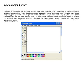 MICROSOFT PAINT
Paint es un programa de dibujo y pintura muy fácil de manejar y con el que se pueden realizar
diversas operaciones, como crear letreros impresos, crear imágenes para utilizar como papel
tapiz del Escritorio o para usarlas en otros programas, mejorar imágenes digitalizadas, etcétera.
La ventana del programa aparece después de seleccionar: Inicio, Todos los programas,
Accesorios, Paint.
 