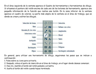 En el área izquierda de la ventana aparece el Cuadro de herramientas o herramientas de dibujo.
Si situamos el puntero del ratón encima de cada uno de los botones de herramienta, aparece una
pequeña información de la función que realiza ese botón. En la zona inferior de la ventana
aparece el cuadro de colores. La parte más amplia de la ventana es el área de trabajo, que es
donde se crean y editan los dibujos.
En general, para utilizar una herramienta de dibujo, seguiremos los pasos que se indican a
continuación:
1. Pulsa sobre su icono para activarla.
2. Después, coloca el punto de inserción en el área de trabajo, en el lugar donde deseas comenzar.
3. Haz clic, mantén el botón del ratón pulsado y arrastra.
4. Suelta el botón del ratón cuando hayas terminado.
 