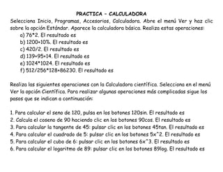 PRACTICA – CALCULADORA
Selecciona Inicio, Programas, Accesorios, Calculadora. Abre el menú Ver y haz clic
sobre la opción Estándar. Aparece la calculadora básica. Realiza estas operaciones:
a) 76*2. El resultado es
b) 1200+10%. El resultado es
c) 420/2. El resultado es
d) 139+95+14. El resultado es
e) 1024*1024. El resultado es
f) 512/256*128+86230. El resultado es
Realiza las siguientes operaciones con la Calculadora científica. Selecciona en el menú
Ver la opción Científica. Para realizar algunas operaciones más complicadas sigue los
pasos que se indican a continuación:
1. Para calcular el seno de 120, pulsa en los botones 120sin. El resultado es
2. Calcula el coseno de 90 haciendo clic en los botones 90cos. El resultado es
3. Para calcular la tangente de 45: pulsar clic en los botones 45tan. El resultado es
4. Para calcular el cuadrado de 5: pulsar clic en los botones 5x^2. El resultado es
5. Para calcular el cubo de 6: pulsar clic en los botones 6x^3. El resultado es
6. Para calcular el logaritmo de 89: pulsar clic en los botones 89log. El resultado es
 