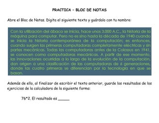 PRACTICA – BLOC DE NOTAS
Abre el Bloc de Notas. Digita el siguiente texto y guárdalo con tu nombre:
Además de ello, al finalizar de escribir el texto anterior, guarde los resultados de los
ejercicios de la calculadora de la siguiente forma:
76*2. El resultado es _____
 