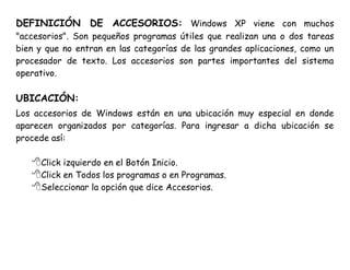 DEFINICIÓN DE ACCESORIOS: Windows XP viene con muchos
"accesorios". Son pequeños programas útiles que realizan una o dos tareas
bien y que no entran en las categorías de las grandes aplicaciones, como un
procesador de texto. Los accesorios son partes importantes del sistema
operativo.
UBICACIÓN:
Los accesorios de Windows están en una ubicación muy especial en donde
aparecen organizados por categorías. Para ingresar a dicha ubicación se
procede así:
Click izquierdo en el Botón Inicio.
Click en Todos los programas o en Programas.
Seleccionar la opción que dice Accesorios.
 