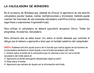 LA CALCULADORA DE WINDOWS
Es el accesorio de Windows que, además de ofrecer la apariencia de una sencilla
calculadora escolar (sumas, restas, multiplicaciones y divisiones), también puede
realizar las funciones de una avanzada calculadora científica (raíces, exponentes,
logaritmos o expresiones trigonométricas).
Para utilizar la calculadora se deberá ejecutarla secuencia: Inicio, Todos los
programas, Accesorios, Calculadora.
Para utilizarla solo se debe hacer clic sobre el botón deseado que contiene el
dibujo con el número u operación o bien usar el teclado numérico del computador.
NOTA: Podemos solicitar ayuda acerca de la función que realiza alguno de los botones de
la Calculadora mediante el menú Ayuda o con el botón secundario del ratón:
1. Sitúate sobre el botón de la calculadora que te interese y haz clic con el botón
secundario del ratón sobre él.
2. Aparecerá un botón emergente denominado ¿Qué es esto?
3. Pulsa sobre el botón.
4. Aparecerá una ventana de Ayuda con la información solicitada.
 