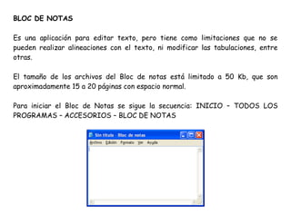 BLOC DE NOTAS
Es una aplicación para editar texto, pero tiene como limitaciones que no se
pueden realizar alineaciones con el texto, ni modificar las tabulaciones, entre
otras.
El tamaño de los archivos del Bloc de notas está limitado a 50 Kb, que son
aproximadamente 15 a 20 páginas con espacio normal.
Para iniciar el Bloc de Notas se sigue la secuencia: INICIO – TODOS LOS
PROGRAMAS – ACCESORIOS – BLOC DE NOTAS
 