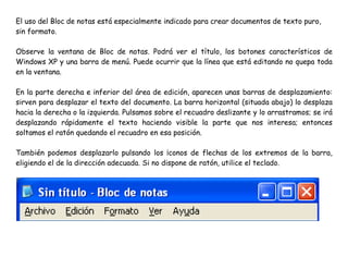 El uso del Bloc de notas está especialmente indicado para crear documentos de texto puro,
sin formato.
Observe la ventana de Bloc de notas. Podrá ver el título, los botones característicos de
Windows XP y una barra de menú. Puede ocurrir que la línea que está editando no quepa toda
en la ventana.
En la parte derecha e inferior del área de edición, aparecen unas barras de desplazamiento:
sirven para desplazar el texto del documento. La barra horizontal (situada abajo) lo desplaza
hacia la derecha o la izquierda. Pulsamos sobre el recuadro deslizante y lo arrastramos; se irá
desplazando rápidamente el texto haciendo visible la parte que nos interesa; entonces
soltamos el ratón quedando el recuadro en esa posición.
También podemos desplazarlo pulsando los ¡conos de flechas de los extremos de la barra,
eligiendo el de la dirección adecuada. Si no dispone de ratón, utilice el teclado.
 