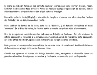 El menú de Edición también nos permite realizar operaciones como Cortar, Copiar, Pegar,
Eliminar o Seleccionar todo el texto. Antes de realizar cualquier operación de edición, hemos
de seleccionar el bloque de texto con el que vamos a trabajar.
Para ello, pulse la tecla [Mayús] y, sin soltarla, desplace el cursor con el ratón o las flechas
del teclado y se irá seleccionando el texto.
Para cambiar la forma de la letra, esto es la "fuente", y el tamaño, utilizamos el menú
"formato". En el Bloc de Notas, la fuente, estilo y tamaño se aplica a todo el documento.
Una de las opciones más interesantes del menú de Edición es Deshacer. Con ella anulamos la
última operación y volvemos a la situación que teníamos antes de realizarla. Esta operación,
así como otras de edición, aparecen en la mayoría de las aplicaciones Windows.
Para guardar el documento hecho en el Bloc de notas se hace clic en el menú Archivo de la barra
de herramientas y luego en la opción Guardar como.
Cuando nos aparezca el cuadro de dialogo Guardar como, escogemos la ubicación donde se
guardara el archivo, le asignamos un nombre y finalmente hacemos clic en el botón guardar.
 