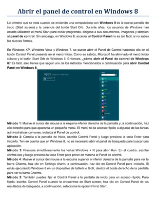 Abrir el panel de control en Windows 8
Lo primero que se nota cuando se enciende una computadora con Windows 8 es la nueva pantalla de
inicio (Start screen) y la carencia del botón Start Orb. Durante años, los usuarios de Windows han
estado utilizando el menú Start para iniciar programas, dirigirse a sus documentos, imágenes y también
al panel de control. Sin embargo, en Windows 8, acceder al Control Panel no es tan fácil, si no sabes
las nuevas formas.
En Windows XP, Windows Vista y Windows 7, se puede abrir el Panel de Control haciendo clic en el
botón Control Panel presente en el menú Inicio. Como es sabido, Microsoft ha eliminado el menú Inicio
clásico y el botón Start Orb de Windows 8. Entonces, ¿cómo abrir el Panel de control de Windows
8? Es fácil, sólo tienes que seguir uno de los métodos mencionados a continuación para abrir Control
Panel en Windows 8.
Método 1: Mueve el cursor del mouse a la esquina inferior derecha de la pantalla y, a continuación, haz
clic derecho para que aparezca un pequeño menú. El menú te da acceso rápido a algunas de las tareas
administrativas comunes, incluida el Panel de control.
Método 2: Cambia a la pantalla de Inicio, escribe Control Panel y luego presiona la tecla Enter para
iniciarlo. Ten en cuenta que en Windows 8, no es necesario abrir el panel de búsqueda para buscar una
aplicación.
Método 3: Presiona simultáneamente las teclas Windows + R para abrir Run. En el cuadro, escribe
control.exe y luego presiona la tecla Enter para poner en marcha el Panel de control.
Método 4: Mueve el cursor del mouse a la esquina superior o inferior derecha de la pantalla para ver la
barra Charms, haz clic en Settings charm, a continuación, haz clic en Control Panel para iniciarlo. Si
estás ejecutando Windows 8 en un dispositivo de tableta o táctil, desliza el borde derecho de la pantalla
para ver la barra Charms.
Método 5: También puedes fijar el Control Panel a la pantalla de inicio para un acceso rápido. Para
fijarlo, escribe Control Panel cuando te encuentres en Start screen, haz clic en Control Panel de los
resultados de búsqueda, a continuación, selecciona la opción Pin to Start.
 