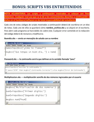 BONUS: SCRIPTS VBS ENTRETENIDOS
NOTA ACLARATORIA: Los scripts a continuación mostrados se colocan con fines
didácticos. Cualquier mal uso que se le dé a los conocimientos descritos a continuación o
daños en el hardware/software es de total responsabilidad del estudiante.
Cada uno de estos códigos de scripts mostrados a continuación deberá de escribirse en un bloc
de notas. Cada uno de ellos se guardará cómo nombre_archivo.vbs y se alojará en el escritorio.
Para abrir cada programa se hará doble clic sobre este. Cualquier error cometido en la redacción
del código deberá de revisarse y modificarse.
Buendia.vbs --- envía un mensajito de saludo con su nombre
Password.vbs --- la contraseña será la que definan en la variable llamada “pass”
Multiplicacion.vbs --- multiplicación sencilla de dos números ingresados por el usuario
 