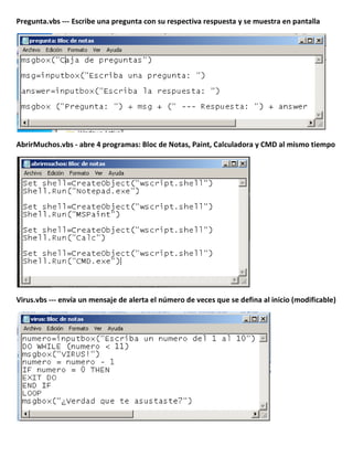 Pregunta.vbs --- Escribe una pregunta con su respectiva respuesta y se muestra en pantalla
AbrirMuchos.vbs - abre 4 programas: Bloc de Notas, Paint, Calculadora y CMD al mismo tiempo
Virus.vbs --- envía un mensaje de alerta el número de veces que se defina al inicio (modificable)
 
