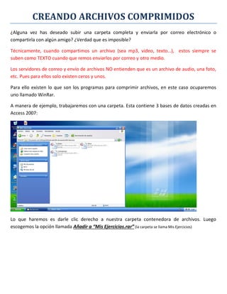 CREANDO ARCHIVOS COMPRIMIDOS
¿Alguna vez has deseado subir una carpeta completa y enviarla por correo electrónico o
compartirla con algún amigo? ¿Verdad que es imposible?
Técnicamente, cuando compartimos un archivo (sea mp3, video, texto…), estos siempre se
suben como TEXTO cuando que remos enviarlos por correo y otro medio.
Los servidores de correo y envío de archivos NO entienden que es un archivo de audio, una foto,
etc. Pues para ellos solo existen ceros y unos.
Para ello existen lo que son los programas para comprimir archivos, en este caso ocuparemos
uno llamado WinRar.
A manera de ejemplo, trabajaremos con una carpeta. Esta contiene 3 bases de datos creadas en
Access 2007:
Lo que haremos es darle clic derecho a nuestra carpeta contenedora de archivos. Luego
escogemos la opción llamada Añadir a “Mis Ejercicios.rar” (la carpeta se llama Mis Ejercicios)
 