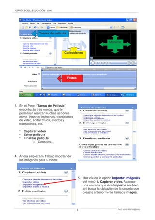 ALIANZA POR LA EDUCACIÓN – 2006
Prof. María Hacho Quenta3
3. En el Panel “Tareas de Película”
encontrarás tres menús, que te
permitirán realizar muchas acciones
como, importar imágenes, transiciones
de video, editar títulos, efectos y
transiciones, etc.
* Capturar vídeo
* Editar película
* Finalizar película
o Consejos…
4. Ahora empieza tu trabajo importando
las imágenes para tu video.
5. Haz clic en la opción Importar imágenes
del menú 1. Capturar vídeo. Aparece
una ventana que dice Importar archivo,
ahí busca la ubicación de la carpeta que
creaste anteriormente llamada images.
Tareas de película
Monitor
Pistas
Colecciones
 