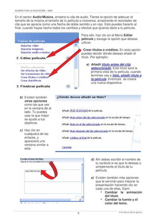 ALIANZA POR LA EDUCACIÓN – 2006
Prof. María Hacho Quenta6
En el sector Audio/Música, arrastra tu clip de audio. Tienes la opción de adecuar el
tamaño de la música al tamaño de tu película o viceversa, arrastrando el recortador de
clip que se aprecia como una flecha de doble sentido y en rojo. Esto puedes hacerlo al
final, cuando hayas hecho todos los cambios y efectos que quieras darle a tu película.
Para ello, haz clic en el Menú Editar
película y escoge la opción que deseas
utilizar.
· Crear títulos o créditos. En esta opción
puedes decidir dónde deseas añadir el
título. Por ejemplo:
a) Añadir título antes del clip
seleccionado. Este título será la
primera vista de tu película, cuando
termines vas a listo, añadir título a
la película. Entonces se creará
una nueva diapositiva.
b) Existen también
otras opciones
como las que ves
en la ventana de al
lado. Tú puedes
usar la que mejor
se ajuste a tus
objetivos.
c) Haz clic en
cualquiera de los
enlaces, y
aparecerá una
ventana similar a
esta:
d) Ahí debes escribir el nombre de
tu carátula si es que lo deseas o
simplemente el título de tu
película.
e) Existen también más opciones
que te servirán para mejorar la
presentación haciendo clic en
cada una de ellas. Ejem.
* Cambiar la animación
del título
* Cambiar la fuente y el
color del texto.
 