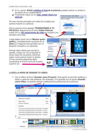 ALIANZA POR LA EDUCACIÓN – 2006
Prof. María Hacho Quenta7
f) En la opción Añadir créditos al final de la película, puedes colocar tu nombre y
los datos de tus colaboradores.
g) Finalmente haces clic en listo, añadir título a la
película.
De esta manera procedes con todos los arreglos que
quieras hacerle a tu película.
Ahora veamos como agregar TRANSICIONES A TU
PELÍCULA. Seguimos en el menú Editar Película,
haces clic en Ver transiciones de video se muestra una
pantalla como esta.
Luego debes hacer clic en Mostrar guión
gráfico, inmediatamente visualizas en la
pista tus imágenes más grandes con un
pequeño recuadro a su izquierda.
Escoge algún efecto que sea de tu
agrado y luego con clic arrastrado lo
llevas hacia los recuadros inferiores,
según como quieras hacer tu diseño.
En las ventanas pequeñas debe
visualizarse el mismo icono de la parte
superior así:
LLEGÓ LA HORA DE GRABAR TU VIDEO:
1. Clic en Menú Archivo/ Guardar como Proyecto. Esta opción te permite modificar o
editar tu película más adelante. Sin embargo, si lo guardas con la opción Guardar
como Video, no podrás realizar modificaciones posteriores de la película.
 