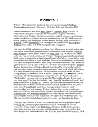 WINDOWS 10 
Windows 10 merupakan rilis mendatang dari sistem operasi Microsoft Windows. Diperkenalkan pada tanggal 30 September 2014, akan dirilis pada akhir tahun 2015. 
Pertama diperkenalkan pada bulan April 2014 pada Konferensi Build, Windows 10 bertujuan untuk mengatasi kekurangan dalam antarmuka pengguna pertama kali diperkenalkan oleh Windows 8 dengan menambahkan mekanik tambahan yang dirancang untuk meningkatkan pengalaman pengguna untuk perangkat yang tidak ada layar sentuh (seperti komputer meja dan laptop), termasuk kebangkitan menu Mulai yang terlihat di Windows 7, sistem desktop maya, dan kemampuan untuk menjalankan aplikasi Bursa Windows dalam jendela pada desktop daripada modus layar penuh. 
Pada bulan April 2014, pada Konferensi Build, Terry Myerson dari Microsoft meluncurkan versi terbaru dari Windows yang menambahkan kemampuan untuk menjalankan aplikasi Bursa Windows di dalam jendela desktop, dan menu Mulai yang lebih tradisional. Menu Mulai baru yang terbentuk setelah desain Windows 7 dengan menggunakan hanya sebagian dari layar dan termasuk daftar aplikasi bergaya Windows 7 di kolom pertama. Kolom kedua menampilkan ubin aplikasi bergaya Windows 8. Myerson menyatakan bahwa perubahan ini akan terjadi dalam pembaruan masa depan, tetapi tidak menjelaskan lebih lanjut. Microsoft juga meluncurkan konsep "aplikasi Windows universal", memungkinkan aplikasi Windows Runtime dapat diporting ke Windows Phone 8.1 dan Xbox One sementara berbagi basis kode yang sama, dan memungkinkan data pengguna dan lisensi untuk sebuah aplikasi yang akan dibagi antara beberapa platform. Hal itu kemudian melaporkan bahwa Microsoft sedang mengerjakan pembaruan untuk Windows 8 dengan nama kode Threshold, dan itu berspekulasi Threshold yang akan dicap sebagai "Windows 9", "Windows X", atau "Windows One" (mengacu pada beberapa produk Microsoft baru-baru ini dengan merek yang sama, seperti Xbox One dan OneDrive) pada rilis publik. Demikian pula untuk "Blue" (yang menghasilkan Windows 8.1), Threshold juga menjadi kumpulan pemutakhiran yang dikoordinasikan di beberapa produk dan layanan Microsoft. Pada bulan Juli 2014, CEO baru Microsoft Satya Nadella menjelaskan bahwa perusahaan berencana untuk "merampingkan versi berikutnya dari Windows dari tiga sistem operasi ke dalam satu sistem operasi konvergensi tunggal untuk layar dari semua ukuran", menyatukan Windows, Windows Phone, dan Windows Embedded sekitar arsitektur yang umum dan ekosistem aplikasi terpadu. Namun, Nadella menyatakan bahwa perubahan-perubahan internal yang tidak akan memiliki efek pada bagaimana sistem operasi yang dipasarkan dan dijual. 
Tangkapan layar dari build Windows yang diakui menjadi Threshold yang bocor pada bulan Juli 2014, mengungkapkan menu Mulai disajikan sebelumnya dan aplikasi berjendela, bersama dengan sistem desktop maya baru, pusat pemberitahuan, dan, ikon sistem datar yang baru yang terinspirasi oleh bahasa desain Metro (menggantikan ikon sistem yang pertama kali diperkenalkan pada Windows Vista). Pada bulan September 2014,  