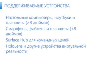Настольные компьютеры, ноутбуки и
планшеты (>8 дюймов)
Смартфоны, фаблеты и планшеты (<8
дюймов)
Surface Hub для командных целей
HoloLens и другие устройства виртуальной
реальности
ПОДДЕРЖИВАЕМЫЕ УСТРОЙСТВА
 