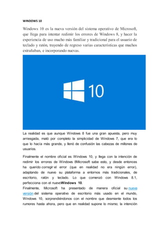 WINDOWS 10
Windows 10 es la nueva versión del sistema operativo de Microsoft,
que llega para intentar redimir los errores de Windows 8, y hacer la
experiencia de uso mucho más familiar y tradicional para el usuario de
teclado y ratón, trayendo de regreso varias características que muchos
extrañaban, e incorporando nuevas.
La realidad es que aunque Windows 8 fue una gran apuesta, pero muy
arriesgada, mató por completo la simplicidad de Windows 7, que era lo
que lo hacía más grande, y llenó de confusión las cabezas de millones de
usuarios.
Finalmente el nombre oficial es Windows 10, y llega con la intención de
redimir los errores de Windows 8Microsoft sabe esto, y desde entonces
ha querido corregir el error (que en realidad no era ningún error),
adaptando de nuevo su plataforma a entornos más tradicionales, de
escritorio, ratón y teclado. Lo que comenzó con Windows 8.1,
perfecciona con el nuevoWindows 10.
Finalmente, Microsoft ha presentado de manera oficial su nueva
versión del sistema operativo de escritorio más usado en el mundo,
Windows 10, sorprendiéndonos con el nombre que desmiente todos los
rumores hasta ahora, pero que en realidad supone lo mismo; la intención
 