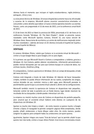 idiomas hasta el momento que incluyen el inglés estadounidense, inglés británico,
portugués, chino y ruso.
La vista previa técnica de Windows 10 estuvo dirigida básicamente hacia los aficionados
y usuarios de la empresa; Microsoft planea anunciar características orientadas al
consumidor y otros detalles que rodean al nuevo sistema operativo durante sus eventos
futuros, como uno programado el 21 de enero de 2015, y en la conferencia anual Build
de 2015.
El 23 de Enero de 2015 se liberó la construcción 9926; presentada el 21 de Enero en la
conferencia llamada "Windows 10: The Next Chapter”; donde se presenta nuevas
novedades como Microsoft Spartan; Cortana, DirectX 12, una nueva versión de
Windows Store; Nuevo tema de escritorio y un centro de notificaciones mejorado (entre
muchas novedades) ; además de lanzar en 25 idiomas (incluido el Español de España y
el nuevo Español de México)
VENTAJAS
Si conoces Windows Phone, sabrás que Cortana es la asistente virtual de Microsoft --
similar a lo que Google Now es para Google y Siri es para Apple.
Es la primera vez que Microsoft llevará a Cortana a computadoras y tabletas, gracias a
Windows 10. Con Cortana, podrás obtener recordatorios, información personalizada y
puedes realizar búsquedas por voz para que Cortana busque en su base de datos, tus
archivos locales, OneDrive y Bing.
En computadoras, Cortana aparecerá en Windows 10 en un campo de búsquedas allado
del menú de Inicio.
Cortana está integrada a través de todo Windows 10. Además de hacer búsquedas
simples, también te puede ofrecer información de tus vuelos, cumpleaños de amigos,
realizar dictados de voz, controlar música y abrir apps, pero Microsoft promete la
posibilidadde ajustarlo que su asistentevirtual sabede ti, dentro de las configuraciones.
Microsoft también mostró la apariencia de Cortana en dispositivos más pequeños,
tomando control de toda la pantalla con un fondo blanco, lugar donde mostrará los
resultados de tus búsquedas y donde puedes interactuar con ella.
La empresa no mostró muchas cosas de Cortana en dispositivos de pantalla pequeña,
pero anunció que el asistente virtual hablará siete idiomas en cualquiera de los
dispositivos con Windows 10.
Spartan es mucho más limpio y simple -- de cierta manera se parece mucho a Google
Chrome u Opera. El navegador te permite compartir páginas Web completadas, donde
puedes añadir anotaciones o hasta dibujar sobre ellas. De cierta manera, puedes
congelar las páginas para compartir todas tus anotaciones con quien quieras.
Igualmente, Spartan integra una nueva "lista de lectura" que te permite añadir lo que
quieres leer más tarde, similar a lo que ofrece Pocket. Esta lista es sincronizada a través
 