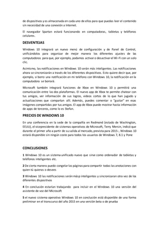 de dispositivos y es almacenada en cada uno de ellos para que puedas leer el contenido
sin necesidad de una conexión a Internet.
El navegador Spartan estará funcionando en computadoras, tabletas y teléfonos
celulares.
DESVENTEJAS
Windows 10 integrará un nuevo menú de configuración y de Panel de Control,
unificándolos para organizar de mejor manera los diferentes ajustes de las
computadoras para que, por ejemplo, podamos activar o desactivar el Wi-Fi con un solo
clic.
Asimismo, las notificaciones en Windows 10 serán más inteligentes. Las notificaciones
ahora se sincronizarán a través de los diferentes dispositivos. Esto quiere decir que, por
ejemplo, si borro una notificación en mi teléfono con Windows 10, la notificación en la
computadora se borrará.
Microsoft también integrará funciones de Xbox en Windows 10 y permitirá una
comunicación entre las dos plataformas. El nuevo app de Xbox te permite chatear con
tus amigos, ver información de sus logros, videos cortos de lo que han jugado y
actualizaciones que compartan allí. Además, puedes comentar o "gustar" en esas
imágenes compartidas por tus amigos. El app de Xbox puede mostrar hasta información
de apps de terceros, como lo es Stefan.
PRECIOS DE WINDOWS 10
En una conferencia en la sede de la compañía en Redmond (estado de Washington,
EEUU), el vicepresidente de sistemas operativos de Microsoft, Terry Mersin, indicó que
durante el primer año a partir de su salida al mercado, prevista para 2015-, Windows 10
estará disponible sin ningún coste para todos los usuarios de Windows 7, 8.1 y Pone
CONCLUSIONES
1 Windows 10 es un sistema unificado nuevo que sirve como ordenador de tabletas y
teléfonos inteligentes etc.
2 De cierta manera puedo congelar las páginas paracompartir todas las anotaciones con
quien tú quieras o desees
3 Windows 10 las notificaciones serán másp inteligentes y sincronizaran otra vez de los
diferentes dispositivos
4 En conclusión estarían trabajando para incluir en el Windows 10 una versión del
asistente de voz del Microsoft
5 el nuevo sistema operativo Windows 10 en conclusión está disponible de una forma
preliminar en el transcurso del año 2015 en una versión beta o de prueba
 